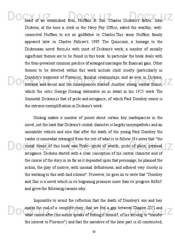 head   of   an   established   firm,   Huffam   &   Son.   Charles   Dickens's   father,   John
Dickens,   at   the   time   a   clerk   in   the   Navy   Pay   Office,   asked   the   wealthy,   well-
connected   Huffam   to   act   as   godfather   to   Charles.This   same   Huffam   family
appeared   later   in   Charles   Palliser's   1989   The   Quincunx,   a   homage   to   the
Dickensian   novel   form.As   with   most   of   Dickens's   work,   a   number   of   socially
significant themes  are to be found in this book. In particular  the book deals with
the then-prevalent common practice of arranged marriages for financial gain. Other
themes   to   be   detected   within   this   work   include   child   cruelty   (particularly   in
Dombey's   treatment   of   Florence),   familial   relationships,   and   as   ever   in   Dickens,
betrayal   and   deceit   and   the   consequences   thereof.   Another   strong   central   theme,
which   the   critic   George   Gissing   elaborates   on   in   detail   in   his   1925   work   The
Immortal Dickens,is that of pride and arrogance, of which Paul Dombey senior is
the extreme exemplification in Dickens's work.
Gissing   makes   a   number   of   points   about   certain   key   inadequacies   in   the
novel, not the least that Dickens's central character is largely unsympathetic and an
unsuitable   vehicle   and   also   that   after   the   death   of   the   young   Paul   Dombey   the
reader is somewhat estranged from the rest of what is to follow. He notes that "the
moral   theme   of   this   book   was   Pride—pride   of   wealth,   pride   of   place,   personal
arrogance. Dickens started with a clear conception of his central character and of
the course of the story in so far as it depended upon that personage; he planned the
action, the play of motive, with unusual definiteness, and adhered very closely in
the working to this well-laid scheme". However, he goes on to write that "Dombey
and Son is a novel which in its beginning promises more than its progress fulfils"
and gives the following reasons why:
Impossible   to   avoid   the   reflection   that   the   death   of   Dombey's   son   and   heir
marks  the  end  of   a complete  story,  that  we  feel  a  gap  between  Chapter  XVI   and
what comes after (the author speaks of feeling it himself, of his striving to "transfer
the interest  to Florence") and that the narrative of the later part is ill-constructed,
30 