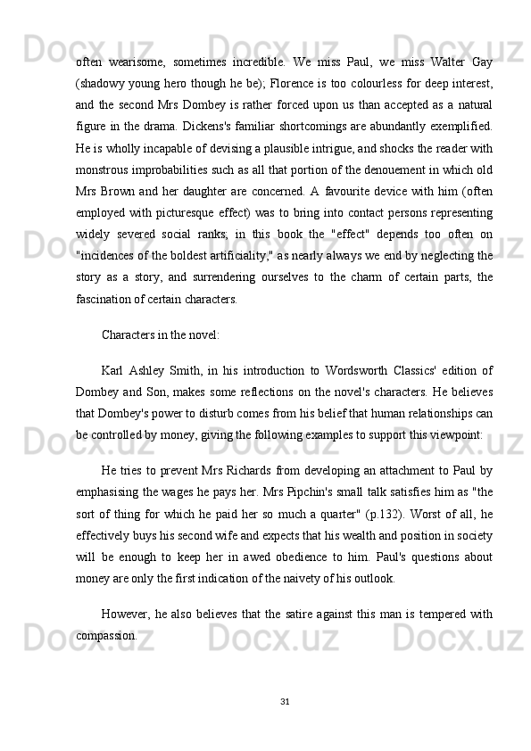 often   wearisome,   sometimes   incredible.   We   miss   Paul,   we   miss   Walter   Gay
(shadowy young hero though he be);  Florence is  too colourless  for  deep interest,
and   the   second   Mrs   Dombey   is   rather   forced   upon   us   than   accepted   as   a   natural
figure  in  the  drama.  Dickens's   familiar   shortcomings  are  abundantly  exemplified.
He is wholly incapable of devising a plausible intrigue, and shocks the reader with
monstrous improbabilities such as all that portion of the denouement in which old
Mrs   Brown   and   her   daughter   are   concerned.   A   favourite   device   with   him   (often
employed  with  picturesque  effect)  was  to  bring  into  contact   persons   representing
widely   severed   social   ranks;   in   this   book   the   "effect"   depends   too   often   on
"incidences of the boldest artificiality," as nearly always we end by neglecting the
story   as   a   story,   and   surrendering   ourselves   to   the   charm   of   certain   parts,   the
fascination of certain characters.
Characters in the novel:
Karl   Ashley   Smith,   in   his   introduction   to   Wordsworth   Classics'   edition   of
Dombey   and   Son,   makes   some   reflections   on   the   novel's   characters.   He   believes
that Dombey's power to disturb comes from his belief that human relationships can
be controlled by money, giving the following examples to support this viewpoint:
He  tries  to  prevent   Mrs  Richards  from   developing an  attachment   to Paul   by
emphasising the wages he pays her. Mrs Pipchin's small talk satisfies him as "the
sort   of   thing   for   which   he   paid   her   so   much   a   quarter"   (p.132).   Worst   of   all,   he
effectively buys his second wife and expects that his wealth and position in society
will   be   enough   to   keep   her   in   awed   obedience   to   him.   Paul's   questions   about
money are only the first indication of the naivety of his outlook.
However,   he   also   believes   that   the   satire   against   this   man   is   tempered   with
compassion.
31 