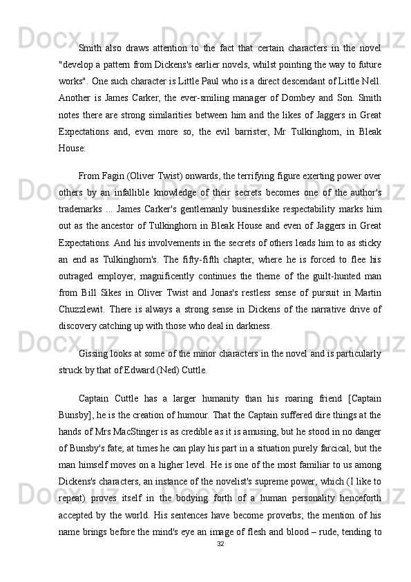 Smith   also   draws   attention   to   the   fact   that   certain   characters   in   the   novel
"develop a pattern from Dickens's earlier novels, whilst pointing the way to future
works". One such character is Little Paul who is a direct descendant of Little Nell.
Another   is   James   Carker,   the   ever-smiling   manager   of   Dombey   and   Son.   Smith
notes   there   are   strong   similarities   between   him   and   the   likes   of   Jaggers   in   Great
Expectations   and,   even   more   so,   the   evil   barrister,   Mr   Tulkinghorn,   in   Bleak
House:
From Fagin (Oliver Twist) onwards, the terrifying figure exerting power over
others   by   an   infallible   knowledge   of   their   secrets   becomes   one   of   the   author's
trademarks   ...   James   Carker's   gentlemanly   businesslike   respectability   marks   him
out   as   the   ancestor   of   Tulkinghorn  in   Bleak   House   and   even   of   Jaggers   in   Great
Expectations. And his involvements in the secrets of others leads him to as sticky
an   end   as   Tulkinghorn's.   The   fifty-fifth   chapter,   where   he   is   forced   to   flee   his
outraged   employer,   magnificently   continues   the   theme   of   the   guilt-hunted   man
from   Bill   Sikes   in   Oliver   Twist   and   Jonas's   restless   sense   of   pursuit   in   Martin
Chuzzlewit.   There   is   always   a   strong   sense   in   Dickens   of   the   narrative   drive   of
discovery catching up with those who deal in darkness.
Gissing looks at some of the minor characters in the novel and is particularly
struck by that of Edward (Ned) Cuttle.
Captain   Cuttle   has   a   larger   humanity   than   his   roaring   friend   [Captain
Bunsby], he is the creation of humour. That the Captain suffered dire things at the
hands of Mrs MacStinger is as credible as it is amusing, but he stood in no danger
of Bunsby's fate; at times he can play his part in a situation purely farcical, but the
man himself moves on a higher level. He is one of the most familiar to us among
Dickens's characters, an instance of the novelist's supreme power, which (I like to
repeat)   proves   itself   in   the   bodying   forth   of   a   human   personality   henceforth
accepted   by   the   world.   His   sentences   have   become   proverbs;   the   mention   of   his
name brings before the mind's eye an image of flesh and blood – rude, tending to
32 