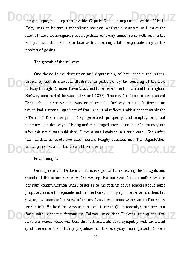 the grotesque, but altogether lovable. Captain Cuttle belongs to the world of Uncle
Toby, with, to be sure, a subordinate position. Analyse him as you will, make the
most of those extravagances which pedants of to-day cannot away with, and in the
end   you   will   still   be   face   to   face   with   something   vital   –   explicable   only   as   the
product of genius.
The growth of the railways:
One   theme   is   the   destruction   and   degradation,   of   both   people   and   places,
caused   by   industrialisation,   illustrated   in   particular   by   the   building   of   the   new
railway through Camden Town (assumed to represent the London and Birmingham
Railway   constructed   between   1833   and   1837).   The   novel   reflects   to   some   extent
Dickens's   concerns   with   railway   travel   and   the   "railway   mania",   "a   fascination
which had a strong ingredient of fear in it", and reflects ambivalence towards the
effects   of   the   railways   –   they   generated   prosperity   and   employment,   but
undermined older ways of living and encouraged speculation.In 1865, many years
after  this  novel  was published,  Dickens  was involved in a  train crash.  Soon after
this   incident   he   wrote   two   short   stories,   Mugby   Junction   and   The   Signal-Man,
which projected a morbid view of the railways.
Final thoughts:
Gissing  refers  to  Dickens's   instinctive  genius  for  reflecting the  thoughts  and
morals   of   the   common   man   in   his   writing.   He   observes   that   the   author   was   in
constant   communication   with   Forster,as   to   the   feeling   of   his   readers   about   some
proposed incident or episode; not that he feared, in any ignoble sense, to offend his
public,   but   because   his   view   of   art   involved   compliance   with   ideals   of   ordinary
simple folk. He held that view as a matter of course. Quite recently it has been put
forth   with   prophetic   fervour   by   Tolstoy,   who   cites   Dickens   among   the   few
novelists  whose  work  will   bear  this  test.  An  instinctive  sympathy  with the  moral
(and   therefore   the   artistic)   prejudices   of   the   everyday   man   guided   Dickens
33 