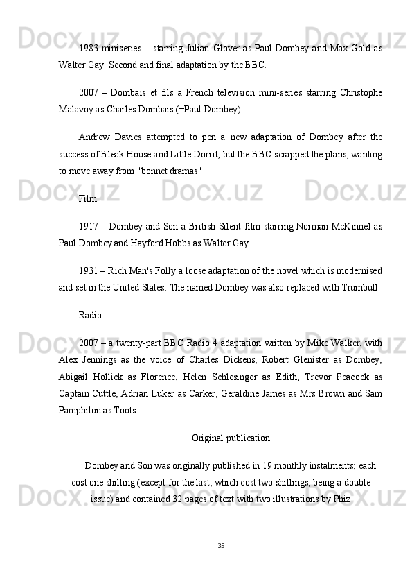 1983   miniseries   –   starring   Julian   Glover   as   Paul   Dombey   and   Max   Gold   as
Walter Gay. Second and final adaptation by the BBC.
2007   –   Dombais   et   fils   a   French   television   mini-series   starring   Christophe
Malavoy as Charles Dombais (=Paul Dombey)
Andrew   Davies   attempted   to   pen   a   new   adaptation   of   Dombey   after   the
success of Bleak House and Little Dorrit, but the BBC scrapped the plans, wanting
to move away from "bonnet dramas"
Film:
1917 – Dombey and Son a British Silent film starring Norman McKinnel  as
Paul Dombey and Hayford Hobbs as Walter Gay
1931 – Rich Man's Folly a loose adaptation of the novel which is modernised
and set in the United States. The named Dombey was also replaced with Trumbull
Radio:
2007 – a twenty-part BBC Radio 4 adaptation written by Mike Walker, with
Alex   Jennings   as   the   voice   of   Charles   Dickens,   Robert   Glenister   as   Dombey,
Abigail   Hollick   as   Florence,   Helen   Schlesinger   as   Edith,   Trevor   Peacock   as
Captain Cuttle, Adrian Luker as Carker, Geraldine James as Mrs Brown and Sam
Pamphilon as Toots.
Original publication
Dombey and Son was originally published in 19 monthly instalments; each
cost one shilling (except for the last, which cost two shillings, being a double
issue) and contained 32 pages of text with two illustrations by Phiz
35 