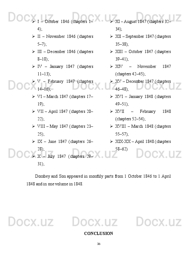  I   –   October   1846   (chapters   1–
4);
 II   –   November   1846   (chapters
5–7);
 III   –   December   1846   (chapters
8–10);
 IV   –   January   1847   (chapters
11–13);
 V   –   February   1847   (chapters
14–16);
 VI – March 1847 (chapters 17–
19);
 VII – April 1847 (chapters 20–
22);
 VIII – May 1847 (chapters 23–
25);
 IX   –   June   1847   (chapters   26–
28);
 X   –   July   1847   (chapters   29–
31);  XI – August 1847 (chapters 32–
34);
 XII – September 1847 (chapters
35–38);
 XIII   –   October   1847   (chapters
39–41);
 XIV   –   November   1847
(chapters 42–45);
 XV – December 1847 (chapters
46–48);
 XVI   –   January   1848   (chapters
49–51);
 XVII   –   February   1848
(chapters 52–54);
 XVIII   –   March   1848   (chapters
55–57);
 XIX-XX – April 1848 (chapters
58–62).
Dombey and Son appeared in monthly parts from 1 October 1846 to 1 April
1848 and in one volume in 1848.
CONCLUSION
36 