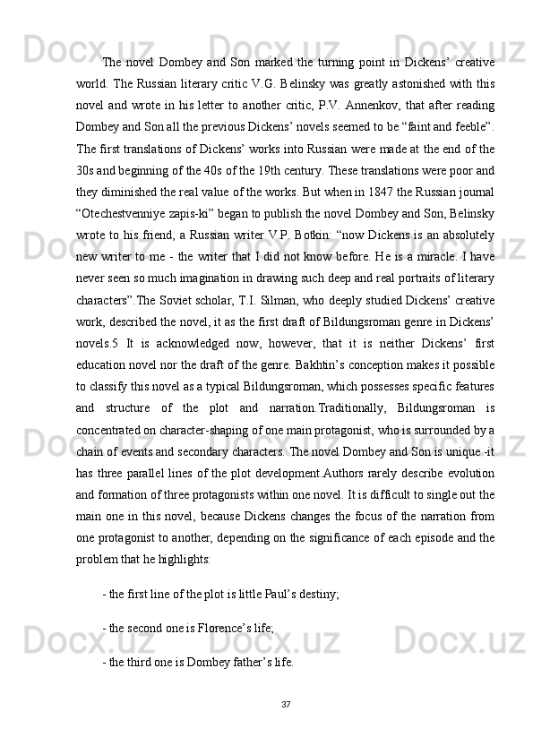 The   novel   Dombey   and   Son   marked   the   turning   point   in   Dickens’   creative
world.  The  Russian  literary  critic  V.G.  Belinsky  was  greatly  astonished  with  this
novel   and   wrote   in   his   letter   to   another   critic,   P.V.   Annenkov,   that   after   reading
Dombey and Son all the previous Dickens’ novels seemed to be “faint and feeble”.
The first translations of Dickens’ works into Russian were made at the end of the
30s and beginning of the 40s of the 19th century. These translations were poor and
they diminished the real value of the works. But when in 1847 the Russian journal
“Otechestvenniye zapis-ki” began to publish the novel Dombey and Son, Belinsky
wrote  to his  friend,  a  Russian   writer   V.P.  Botkin:   “now Dickens   is  an absolutely
new writer to me - the writer  that I did not know before. He is a miracle. I have
never seen so much imagination in drawing such deep and real portraits of literary
characters”.The Soviet scholar, T.I. Silman, who deeply studied Dickens’ creative
work, described the novel, it as the first draft of Bildungsroman genre in Dickens’
novels.5   It   is   acknowledged   now,   however,   that   it   is   neither   Dickens’   first
education novel nor the draft of the genre. Bakhtin’s conception makes it possible
to classify this novel as a typical Bildungsroman, which possesses specific features
and   structure   of   the   plot   and   narration.Traditionally,   Bildungsroman   is
concentrated on character-shaping of one main protagonist, who is surrounded by a
chain of events and secondary characters. The novel Dombey and Son is unique -it
has three parallel  lines  of  the plot  development.Authors rarely describe evolution
and formation of three protagonists within one novel. It is difficult to single out the
main one  in this  novel,  because  Dickens   changes  the  focus   of   the narration from
one protagonist to another, depending on the significance of each episode and the
problem that he highlights:
- the first line of the plot is little Paul’s destiny;
- the second one is Florence’s life;
- the third one is Dombey father’s life.
37 