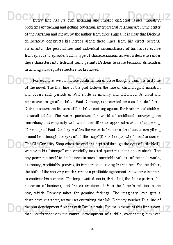 Every   line   has   its   own   meaning   and   impact   on.Social   issues,   morality,
problems of teaching and getting education, interpersonal relations are in the center
of the narration and shown by the author from three angles. It is clear that Dickens
deliberately   constructs   his   heroes   along   these   lines   from   his   direct   personal
statements.   The   personalities   and   individual   circumstances   of   his   heroes   evolve
from episode to episode. Such a type of characterization, as well a desire to render
these characters into fictional form, permits Dickens to settle technical difficulties
in finding an adequate structure for his novel.
For example, we can notice confirmation of these thoughts from the first line
of   the novel.   The  first   line of   the  plot  follows  the  rule  of   chronological  narration
and   covers   such   periods   of   Paul’s   life   as   infantry   and   childhood.   A   vivid   and
expressive   image   of   a   child   -   Paul   Dombey,   is   presented   here   as   the   ideal   hero.
Dickens shows the features of the child, rebelling against the treatment of children
as   small   adults.   The   writer   poeticizes   the   world   of   childhood   conveying   the
immediacy and simplicity with which the little man appreciates what is happening.
The image of Paul Dombey enables the writer to let his readers look at everything
around him through the eyes of a little “sage”(the technique, which he also uses in
The Old Curiosity Shop when the world is depicted through the eyes of little Nell),
who   with   his   “strange”   and   carefully   targeted   questions   takes   adults   aback.   The
boy permits himself to doubt even in such “immutable values” of the adult world,
as   money,   irrefutably   proving   its   impotence   in   saving   his   mother.   For   the  father,
the birth of the son very much reminds a profitable agreement - now there is a man
to continue his business. The long-awaited son is, first of all, the future partner, the
successor   of   business,   and   this   circumstance   defines   the   father’s   relation   to   the
boy,   which   Dombey   takes   for   genuine   feelings.   The   imaginary   love   gets   a
destructive character, as well as everything that Mr. Dombey touches.This line of
the plot development finishes with Paul’s death. The main theme of this line shows
that   interference   with   the   natural   development   of   a   child,   overloading   him   with
38 