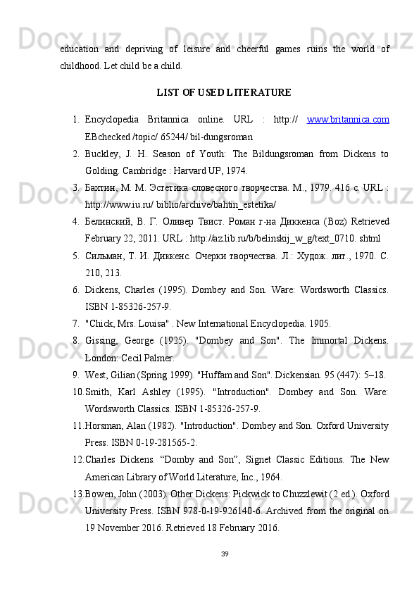 education   and   depriving   of   leisure   and   cheerful   games   ruins   the   world   of
childhood. Let child be a child.
LIST OF USED LITERATURE
1. Encyclopedia   Britannica   online.   URL   :   http://   www.britannica.com
EBchecked /topic/ 65244/ bil-dungsroman
2. Buckley,   J.   H.   Season   of   Youth:   The   Bildungsroman   from   Dickens   to
Golding. Cambridge : Harvard UP, 1974.
3. Бахтин ,   М .   М .   Эстетика   словесного   творчества . M ., 1979.   416 с. URL :
http://www.iu.ru/ biblio/archive/bahtin_estetika/
4. Белинский,   В.   Г.   Оливер   Твист.   Роман   г-на   Диккенса   ( Boz )   Retrieved
February  22, 2011.  URL : http://az.lib.ru/b/belinskij_w_g/text_0710. shtml
5. Сильман, Т. И. Диккенс.  Очерки творчества.   Л.:  Худож. лит.,  1970. С.
210, 213.
6. Dickens,   Charles   (1995).   Dombey   and   Son.   Ware:   Wordsworth   Classics.
ISBN 1-85326-257-9.
7. "Chick, Mrs. Louisa" . New International Encyclopedia. 1905.
8. Gissing,   George   (1925).   "Dombey   and   Son".   The   Immortal   Dickens.
London: Cecil Palmer.
9. West, Gilian (Spring 1999). "Huffam and Son". Dickensian. 95 (447): 5–18.
10. Smith,   Karl   Ashley   (1995).   "Introduction".   Dombey   and   Son.   Ware:
Wordsworth Classics. ISBN 1-85326-257-9.
11. Horsman, Alan (1982). "Introduction". Dombey and Son. Oxford University
Press. ISBN 0-19-281565-2.
12. Charles   Dickens.   “Domby   and   Son”,   Signet   Classic   Editions.   The   New
American Library of World Literature, Inc., 1964.
13. Bowen, John (2003). Other Dickens: Pickwick to Chuzzlewit (2 ed.). Oxford
University  Press.   ISBN   978-0-19-926140-6.   Archived   from   the  original   on
19 November 2016. Retrieved 18 February 2016.
39 