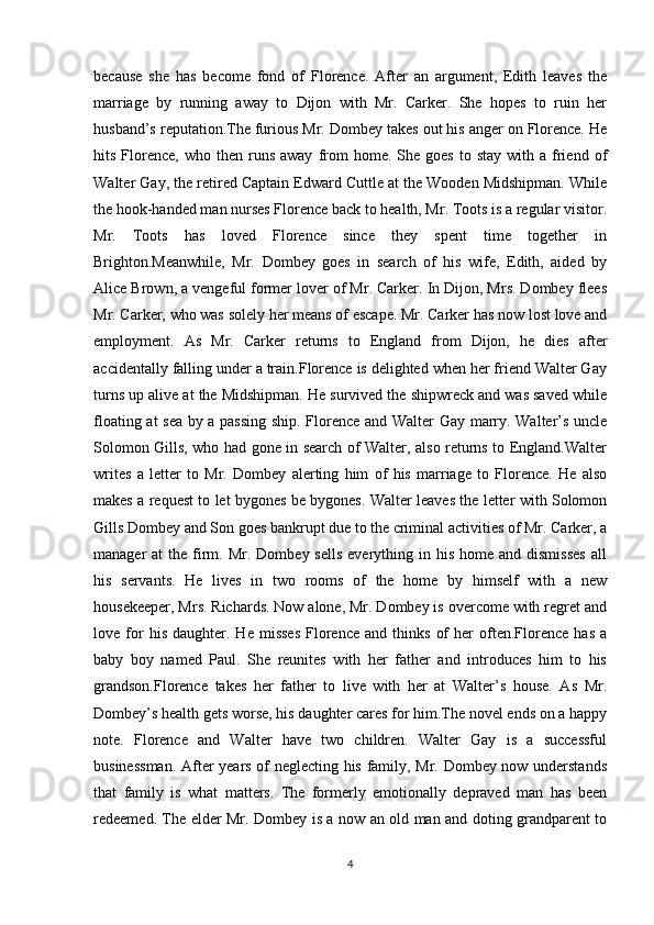 because   she   has   become   fond   of   Florence.   After   an   argument,   Edith   leaves   the
marriage   by   running   away   to   Dijon   with   Mr.   Carker.   She   hopes   to   ruin   her
husband’s reputation.The furious Mr. Dombey takes out his anger on Florence. He
hits  Florence,   who  then  runs  away   from   home.  She  goes  to  stay   with  a  friend  of
Walter Gay, the retired Captain Edward Cuttle at the Wooden Midshipman. While
the hook-handed man nurses Florence back to health, Mr. Toots is a regular visitor.
Mr.   Toots   has   loved   Florence   since   they   spent   time   together   in
Brighton.Meanwhile,   Mr.   Dombey   goes   in   search   of   his   wife,   Edith,   aided   by
Alice Brown, a vengeful former lover of Mr. Carker. In Dijon, Mrs. Dombey flees
Mr. Carker, who was solely her means of escape. Mr. Carker has now lost love and
employment.   As   Mr.   Carker   returns   to   England   from   Dijon,   he   dies   after
accidentally falling under a train.Florence is delighted when her friend Walter Gay
turns up alive at the Midshipman. He survived the shipwreck and was saved while
floating at sea by a passing ship. Florence and Walter Gay marry. Walter’s uncle
Solomon Gills, who had gone in search of Walter, also returns to England.Walter
writes   a   letter   to   Mr.   Dombey   alerting   him   of   his   marriage   to   Florence.   He   also
makes a request to let bygones be bygones. Walter leaves the letter with Solomon
Gills.Dombey and Son goes bankrupt due to the criminal activities of Mr. Carker, a
manager  at   the firm.  Mr.  Dombey sells   everything  in his  home  and  dismisses   all
his   servants.   He   lives   in   two   rooms   of   the   home   by   himself   with   a   new
housekeeper, Mrs. Richards. Now alone, Mr. Dombey is overcome with regret and
love  for   his   daughter.  He   misses   Florence   and   thinks   of   her   often.Florence   has   a
baby   boy   named   Paul.   She   reunites   with   her   father   and   introduces   him   to   his
grandson.Florence   takes   her   father   to   live   with   her   at   Walter’s   house.   As   Mr.
Dombey’s health gets worse, his daughter cares for him.The novel ends on a happy
note.   Florence   and   Walter   have   two   children.   Walter   Gay   is   a   successful
businessman. After years of neglecting his family, Mr. Dombey now understands
that   family   is   what   matters.   The   formerly   emotionally   depraved   man   has   been
redeemed. The elder Mr. Dombey is a now an old man and doting grandparent to
4 