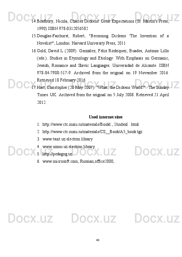 14. Bradbury,   Nicola,   Charles   Dickens'   Great   Expectations   (St.   Martin's   Press,
1990) ISBN 978-0312056582
15. Douglas-Fairhurst,   Robert,   "Becoming   Dickens   'The   Invention   of   a
Novelist'", London: Harvard University Press, 2011
16. Gold,   David   L   (2009).   González,   Félix   Rodríquez;   Buades,   Antonio   Lillo
(eds.).   Studies   in   Etymology   and   Etiology:   With   Emphasis   on   Germanic,
Jewish,   Romance   and   Slavic   Languages.   Universidad   de   Alicante.   ISBN
978-84-7908-517-9.   Archived   from   the   original   on   19   November   2016.
Retrieved 18 February 2016.
17. Hart, Christopher (20 May 2007). "What, the Dickens World?". The Sunday
Times. UK. Archived from the original on 5 July 2008. Retrieved 21 April
2012.
Used internet sites
1. http://www.ctc.msiu.ru/materials/Bookl , 2/indexl . html
2. http://www.ctc.msiu.ru/materials/CS__Book/A5_book.tgz
3. www.tsuit.uz electron library
4. www.uzmu.uz electron library.
5. http://pedagog.uz
6. www.microsoft.com; Russian;office2000;
40 