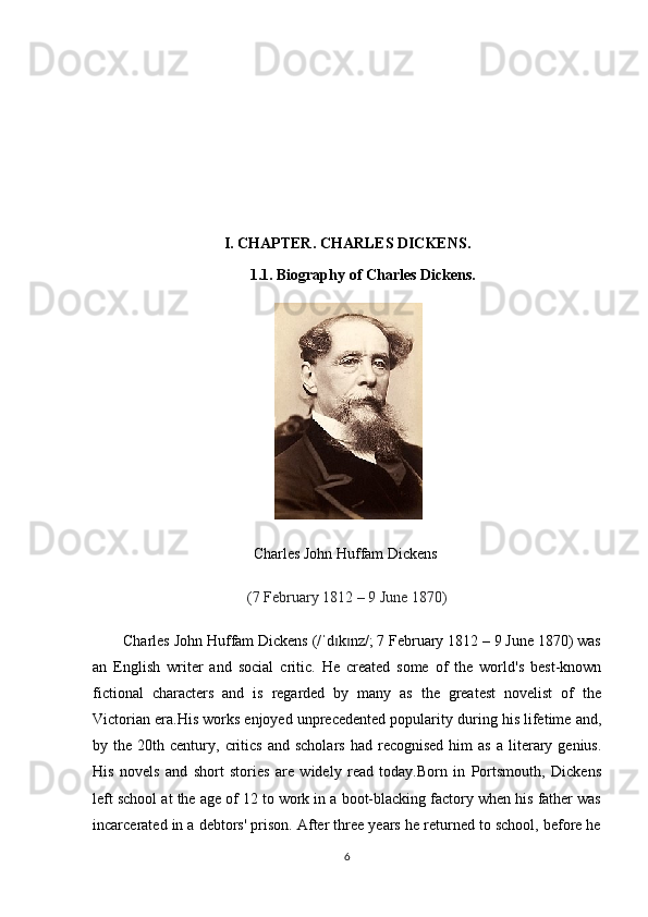 I.  CHAPTER.  CHARLES DICKENS.
1.1. Biography of  Charles Dickens .
 
Charles John Huffam Dickens  
(7 February 1812 – 9 June 1870)
Charles John Huffam Dickens (/ d k nz/; 7 February 1812 – 9 June 1870) wasˈ ɪ ɪ
an   English   writer   and   social   critic.   He   created   some   of   the   world's   best-known
fictional   characters   and   is   regarded   by   many   as   the   greatest   novelist   of   the
Victorian era.His works enjoyed unprecedented popularity during his lifetime and,
by  the  20th  century,  critics   and  scholars   had  recognised  him  as   a  literary  genius.
His   novels   and   short   stories   are   widely   read   today.Born   in   Portsmouth,   Dickens
left school at the age of 12 to work in a boot-blacking factory when his father was
incarcerated in a debtors' prison. After three years he returned to school, before he
6 