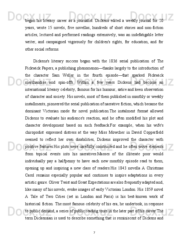 began   his   literary   career   as   a   journalist.   Dickens   edited   a   weekly   journal   for   20
years,   wrote   15   novels,   five   novellas,   hundreds   of   short   stories   and   non-fiction
articles,   lectured   and   performed   readings   extensively,   was   an   indefatigable   letter
writer,   and   campaigned   vigorously   for   children's   rights,   for   education,   and   for
other social reforms.
Dickens's   literary   success   began   with   the   1836   serial   publication   of   The
Pickwick Papers, a publishing phenomenon—thanks largely to the introduction of
the   character   Sam   Weller   in   the   fourth   episode—that   sparked   Pickwick
merchandise   and   spin-offs.   Within   a   few   years   Dickens   had   become   an
international literary celebrity, famous for his humour, satire and keen observation
of character and society. His novels, most of them published in monthly or weekly
installments, pioneered the serial publication of narrative fiction, which became the
dominant   Victorian   mode   for   novel   publication.The   instalment   format   allowed
Dickens   to   evaluate   his   audience's   reaction,   and   he   often   modified   his   plot   and
character   development   based   on   such   feedback.For   example,   when   his   wife's
chiropodist   expressed   distress   at   the   way   Miss   Mowcher   in   David   Copperfield
seemed   to   reflect   her   own   disabilities,   Dickens   improved   the   character   with
positive features.His plots were carefully constructed and he often wove elements
from   topical   events   into   his   narratives.Masses   of   the   illiterate   poor   would
individually   pay   a   halfpenny   to   have   each   new   monthly   episode   read   to   them,
opening   up   and   inspiring   a   new   class   of   readers.His   1843   novella   A   Christmas
Carol   remains   especially   popular   and   continues   to   inspire   adaptations   in   every
artistic genre. Oliver Twist and Great Expectations are also frequently adapted and,
like many of his novels, evoke images of early Victorian London. His 1859 novel
A   Tale   of   Two   Cities   (set   in   London   and   Paris)   is   his   best-known   work   of
historical fiction. The most famous celebrity of his era, he undertook, in response
to public demand, a series of public reading tours in the later part of his career.The
term Dickensian is used to describe something that is reminiscent of Dickens and
7 