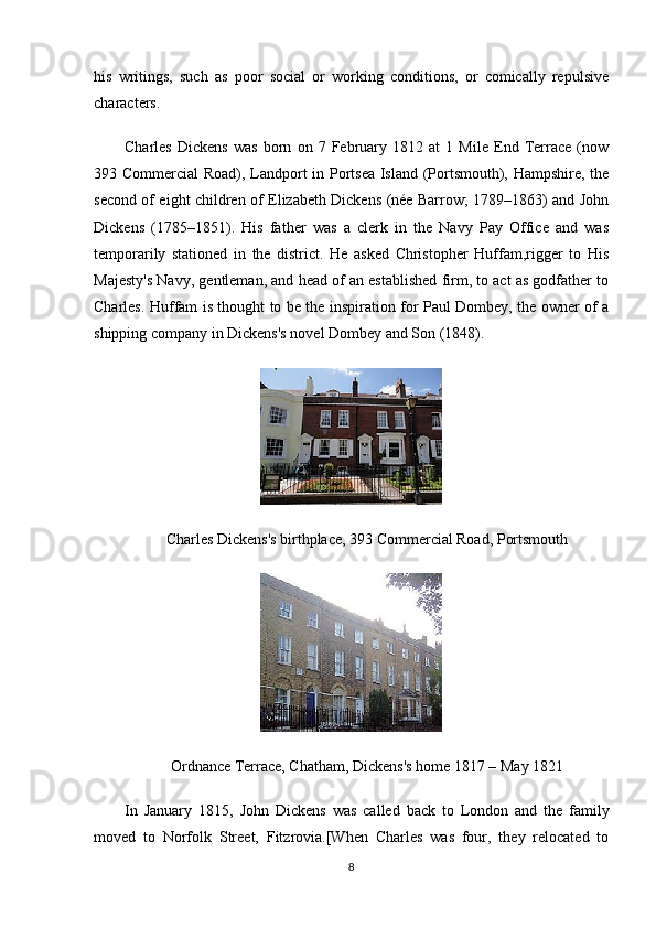 his   writings,   such   as   poor   social   or   working   conditions,   or   comically   repulsive
characters.
Charles   Dickens   was   born   on   7   February   1812   at   1   Mile   End   Terrace   (now
393 Commercial Road), Landport in Portsea Island (Portsmouth), Hampshire, the
second of eight children of Elizabeth Dickens (née Barrow; 1789–1863) and John
Dickens   (1785–1851).   His   father   was   a   clerk   in   the   Navy   Pay   Office   and   was
temporarily   stationed   in   the   district.   He   asked   Christopher   Huffam,rigger   to   His
Majesty's Navy, gentleman, and head of an established firm, to act as godfather to
Charles. Huffam is thought to be the inspiration for Paul Dombey, the owner of a
shipping company in Dickens's novel Dombey and Son (1848).
Charles Dickens's birthplace, 393 Commercial Road, Portsmouth
Ordnance Terrace, Chatham, Dickens's home 1817 – May 1821
In   January   1815,   John   Dickens   was   called   back   to   London   and   the   family
moved   to   Norfolk   Street,   Fitzrovia.[When   Charles   was   four,   they   relocated   to
8