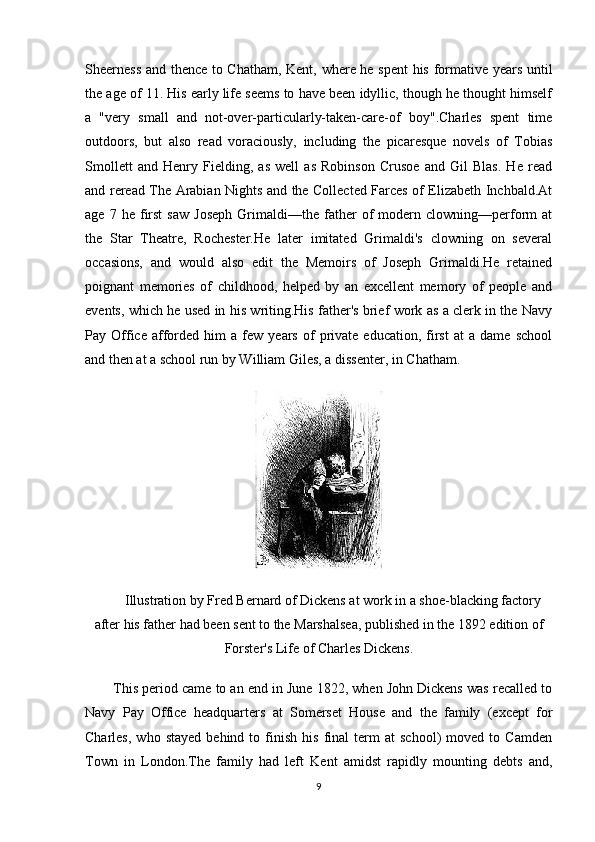 Sheerness and thence to Chatham, Kent, where he spent  his formative years until
the age of 11. His early life seems to have been idyllic, though he thought himself
a   "very   small   and   not-over-particularly-taken-care-of   boy".Charles   spent   time
outdoors,   but   also   read   voraciously,   including   the   picaresque   novels   of   Tobias
Smollett   and   Henry   Fielding,   as   well   as   Robinson   Crusoe   and   Gil   Blas.   He   read
and reread The Arabian Nights and the Collected Farces of Elizabeth Inchbald.At
age   7  he   first   saw   Joseph   Grimaldi—the   father   of   modern   clowning—perform   at
the   Star   Theatre,   Rochester.He   later   imitated   Grimaldi's   clowning   on   several
occasions,   and   would   also   edit   the   Memoirs   of   Joseph   Grimaldi.He   retained
poignant   memories   of   childhood,   helped   by   an   excellent   memory   of   people   and
events, which he used in his writing.His father's brief work as a clerk in the Navy
Pay  Office   afforded   him   a   few  years   of   private  education,   first   at   a   dame  school
and then at a school run by William Giles, a dissenter, in Chatham.
Illustration by Fred Bernard of Dickens at work in a shoe-blacking factory
after his father had been sent to the Marshalsea, published in the 1892 edition of
Forster's Life of Charles Dickens.
This period came to an end in June 1822, when John Dickens was recalled to
Navy   Pay   Office   headquarters   at   Somerset   House   and   the   family   (except   for
Charles,   who   stayed   behind  to   finish   his   final   term   at   school)   moved  to   Camden
Town   in   London.The   family   had   left   Kent   amidst   rapidly   mounting   debts   and,
9 