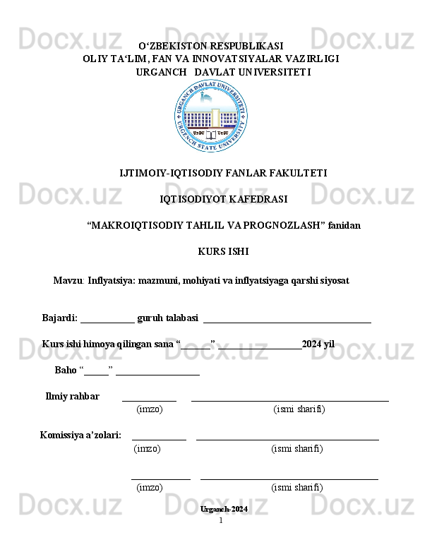 O ZBEKISTON RESPUBLIKASIʻ
OLIY TA LIM, FAN VA INNOVATSIYALAR VAZIRLIGI	
ʻ
URGANCH   DAVLAT UNIVERSITETI
IJTIMOIY-IQTISODIY FANLAR FAKULTETI
IQTISODIYOT KAFEDRASI
“MAKROIQTISODIY TAHLIL VA PROGNOZLASH” fanidan
KURS ISHI
Mavzu :  Inflyatsiya: mazmuni, mohiyati va inflyatsiyaga qarshi siyosat
     Bajardi: ___________ guruh talabasi  __________________________________
     Kurs ishi himoya qilingan sana “______” _________________2024 yil
Baho  “_____” _________________
      Ilmiy rahbar         ___________      ________________________________________
                                 (imzo)                                             (ismi sharifi)
    Komissiya a’zolari:    ___________    _____________________________________
                                (imzo)                                             (ismi sharifi)
                                         ____________    ____________________________________
                                 (imzo)                                            (ismi sharifi)
Urganch-2024
1 