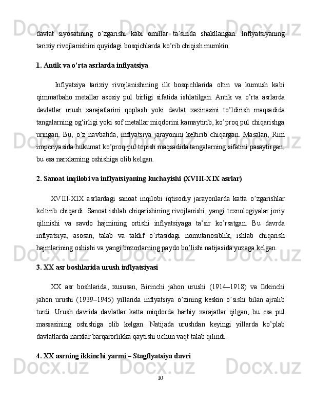 davlat   siyosatining   o’zgarishi   kabi   omillar   ta’sirida   shakllangan.   Inflyatsiyaning
tarixiy rivojlanishini quyidagi bosqichlarda ko’rib chiqish mumkin:
1. Antik va o’rta asrlarda inflyatsiya
Inflyatsiya   tarixiy   rivojlanishining   ilk   bosqichlarida   oltin   va   kumush   kabi
qimmatbaho   metallar   asosiy   pul   birligi   sifatida   ishlatilgan.   Antik   va   o’rta   asrlarda
davlatlar   urush   xarajatlarini   qoplash   yoki   davlat   xazinasini   to’ldirish   maqsadida
tangalarning og‘irligi yoki sof metallar miqdorini kamaytirib, ko’proq pul chiqarishga
uringan.   Bu,   o’z   navbatida,   inflyatsiya   jarayonini   keltirib   chiqargan.   Masalan,   Rim
imperiyasida hukumat ko’proq pul topish maqsadida tangalarning sifatini pasaytirgan,
bu esa narxlarning oshishiga olib kelgan.
2. Sanoat inqilobi va inflyatsiyaning kuchayishi (XVIII-XIX asrlar)
XVIII-XIX   asrlardagi   sanoat   inqilobi   iqtisodiy   jarayonlarda   katta   o’zgarishlar
keltirib chiqardi. Sanoat ishlab chiqarishining rivojlanishi, yangi texnologiyalar joriy
qilinishi   va   savdo   hajmining   ortishi   inflyatsiyaga   ta’sir   ko’rsatgan.   Bu   davrda
inflyatsiya,   asosan,   talab   va   taklif   o’rtasidagi   nomutanosiblik,   ishlab   chiqarish
hajmlarining oshishi va yangi bozorlarning paydo bo’lishi natijasida yuzaga kelgan.
3. XX asr boshlarida urush inflyatsiyasi
XX   asr   boshlarida,   xususan,   Birinchi   jahon   urushi   (1914–1918)   va   Ikkinchi
jahon   urushi   (1939–1945)   yillarida   inflyatsiya   o’zining   keskin   o’sishi   bilan   ajralib
turdi.   Urush   davrida   davlatlar   katta   miqdorda   harbiy   xarajatlar   qilgan,   bu   esa   pul
massasining   oshishiga   olib   kelgan.   Natijada   urushdan   keyingi   yillarda   ko’plab
davlatlarda narxlar barqarorlikka qaytishi uchun vaqt talab qilindi.
4. XX asrning ikkinchi yarmi – Stagflyatsiya davri
10