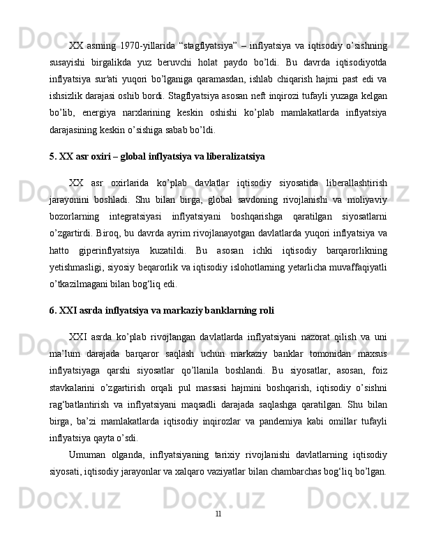 XX   asrning   1970-yillarida   “stagflyatsiya”   –   inflyatsiya   va   iqtisodiy   o’sishning
susayishi   birgalikda   yuz   beruvchi   holat   paydo   bo’ldi.   Bu   davrda   iqtisodiyotda
inflyatsiya   sur'ati   yuqori   bo’lganiga   qaramasdan,   ishlab   chiqarish   hajmi   past   edi   va
ishsizlik darajasi oshib bordi. Stagflyatsiya asosan neft inqirozi tufayli yuzaga kelgan
bo’lib,   energiya   narxlarining   keskin   oshishi   ko’plab   mamlakatlarda   inflyatsiya
darajasining keskin o’sishiga sabab bo’ldi.
5. XX asr oxiri – global inflyatsiya va liberalizatsiya
XX   asr   oxirlarida   ko’plab   davlatlar   iqtisodiy   siyosatida   liberallashtirish
jarayonini   boshladi.   Shu   bilan   birga,   global   savdoning   rivojlanishi   va   moliyaviy
bozorlarning   integratsiyasi   inflyatsiyani   boshqarishga   qaratilgan   siyosatlarni
o’zgartirdi. Biroq, bu davrda ayrim rivojlanayotgan davlatlarda yuqori inflyatsiya va
hatto   giperinflyatsiya   kuzatildi.   Bu   asosan   ichki   iqtisodiy   barqarorlikning
yetishmasligi, siyosiy beqarorlik va iqtisodiy islohotlarning yetarlicha muvaffaqiyatli
o’tkazilmagani bilan bog‘liq edi.
6. XXI asrda inflyatsiya va markaziy banklarning roli
XXI   asrda   ko’plab   rivojlangan   davlatlarda   inflyatsiyani   nazorat   qilish   va   uni
ma’lum   darajada   barqaror   saqlash   uchun   markaziy   banklar   tomonidan   maxsus
inflyatsiyaga   qarshi   siyosatlar   qo’llanila   boshlandi.   Bu   siyosatlar,   asosan,   foiz
stavkalarini   o’zgartirish   orqali   pul   massasi   hajmini   boshqarish,   iqtisodiy   o’sishni
rag‘batlantirish   va   inflyatsiyani   maqsadli   darajada   saqlashga   qaratilgan.   Shu   bilan
birga,   ba’zi   mamlakatlarda   iqtisodiy   inqirozlar   va   pandemiya   kabi   omillar   tufayli
inflyatsiya qayta o’sdi.
Umuman   olganda,   inflyatsiyaning   tarixiy   rivojlanishi   davlatlarning   iqtisodiy
siyosati, iqtisodiy jarayonlar va xalqaro vaziyatlar bilan chambarchas bog‘liq bo’lgan.
11