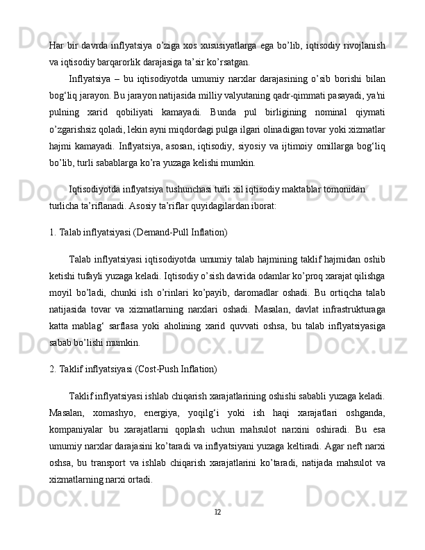 Har   bir  davrda  inflyatsiya  o’ziga  xos  xususiyatlarga  ega   bo’lib,  iqtisodiy  rivojlanish
va iqtisodiy barqarorlik darajasiga ta’sir ko’rsatgan.
Inflyatsiya   –   bu   iqtisodiyotda   umumiy   narxlar   darajasining   o’sib   borishi   bilan
bog‘liq jarayon. Bu jarayon natijasida milliy valyutaning qadr-qimmati pasayadi, ya'ni
pulning   xarid   qobiliyati   kamayadi.   Bunda   pul   birligining   nominal   qiymati
o’zgarishsiz qoladi, lekin ayni miqdordagi pulga ilgari olinadigan tovar yoki xizmatlar
hajmi   kamayadi.   Inflyatsiya,   asosan,   iqtisodiy,   siyosiy   va   ijtimoiy   omillarga   bog‘liq
bo’lib, turli sabablarga ko’ra yuzaga kelishi mumkin.
Iqtisodiyotda inflyatsiya tushunchasi turli xil iqtisodiy maktablar tomonidan 
turlicha ta’riflanadi. Asosiy ta’riflar quyidagilardan iborat:
1.  Talab inflyatsiyasi (Demand-Pull Inflation)
Talab  inflyatsiyasi  iqtisodiyotda  umumiy talab  hajmining taklif  hajmidan  oshib
ketishi tufayli yuzaga keladi. Iqtisodiy o’sish davrida odamlar ko’proq xarajat qilishga
moyil   bo’ladi,   chunki   ish   o’rinlari   ko’payib,   daromadlar   oshadi.   Bu   ortiqcha   talab
natijasida   tovar   va   xizmatlarning   narxlari   oshadi.   Masalan,   davlat   infrastrukturaga
katta   mablag‘   sarflasa   yoki   aholining   xarid   quvvati   oshsa,   bu   talab   inflyatsiyasiga
sabab bo’lishi mumkin.
2.  Taklif inflyatsiyasi (Cost-Push Inflation)
Taklif inflyatsiyasi ishlab chiqarish xarajatlarining oshishi sababli yuzaga keladi.
Masalan,   xomashyo,   energiya,   yoqilg‘i   yoki   ish   haqi   xarajatlari   oshganda,
kompaniyalar   bu   xarajatlarni   qoplash   uchun   mahsulot   narxini   oshiradi.   Bu   esa
umumiy narxlar darajasini ko’taradi va inflyatsiyani yuzaga keltiradi. Agar neft narxi
oshsa,   bu   transport   va   ishlab   chiqarish   xarajatlarini   ko’taradi,   natijada   mahsulot   va
xizmatlarning narxi ortadi.
12 