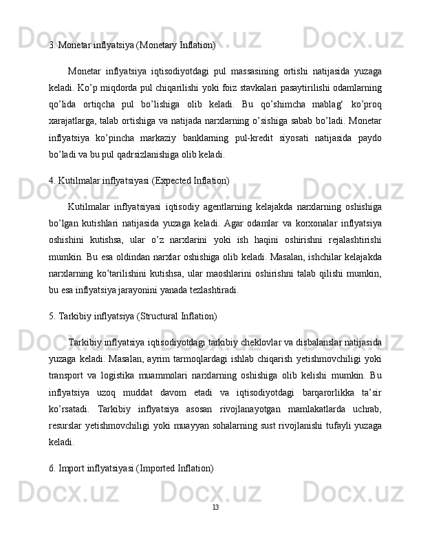 3.  Monetar inflyatsiya (Monetary Inflation)
Monetar   inflyatsiya   iqtisodiyotdagi   pul   massasining   ortishi   natijasida   yuzaga
keladi. Ko’p miqdorda pul chiqarilishi yoki foiz stavkalari pasaytirilishi odamlarning
qo’lida   ortiqcha   pul   bo’lishiga   olib   keladi.   Bu   qo’shimcha   mablag‘   ko’proq
xarajatlarga, talab ortishiga va natijada narxlarning o’sishiga  sabab bo’ladi. Monetar
inflyatsiya   ko’pincha   markaziy   banklarning   pul-kredit   siyosati   natijasida   paydo
bo’ladi va bu pul qadrsizlanishiga olib keladi.
4.  Kutilmalar inflyatsiyasi (Expected Inflation)
Kutilmalar   inflyatsiyasi   iqtisodiy   agentlarning   kelajakda   narxlarning   oshishiga
bo’lgan   kutishlari   natijasida   yuzaga   keladi.   Agar   odamlar   va   korxonalar   inflyatsiya
oshishini   kutishsa,   ular   o’z   narxlarini   yoki   ish   haqini   oshirishni   rejalashtirishi
mumkin. Bu esa oldindan narxlar oshishiga olib keladi. Masalan, ishchilar kelajakda
narxlarning   ko’tarilishini   kutishsa,   ular   maoshlarini   oshirishni   talab   qilishi   mumkin,
bu esa inflyatsiya jarayonini yanada tezlashtiradi.
5.  Tarkibiy inflyatsiya (Structural Inflation)
Tarkibiy inflyatsiya iqtisodiyotdagi tarkibiy cheklovlar va disbalanslar natijasida
yuzaga   keladi.   Masalan,   ayrim   tarmoqlardagi   ishlab   chiqarish   yetishmovchiligi   yoki
transport   va   logistika   muammolari   narxlarning   oshishiga   olib   kelishi   mumkin.   Bu
inflyatsiya   uzoq   muddat   davom   etadi   va   iqtisodiyotdagi   barqarorlikka   ta’sir
ko’rsatadi.   Tarkibiy   inflyatsiya   asosan   rivojlanayotgan   mamlakatlarda   uchrab,
resurslar yetishmovchiligi  yoki muayyan sohalarning sust  rivojlanishi  tufayli  yuzaga
keladi.
6.  Import inflyatsiyasi (Imported Inflation)
13 