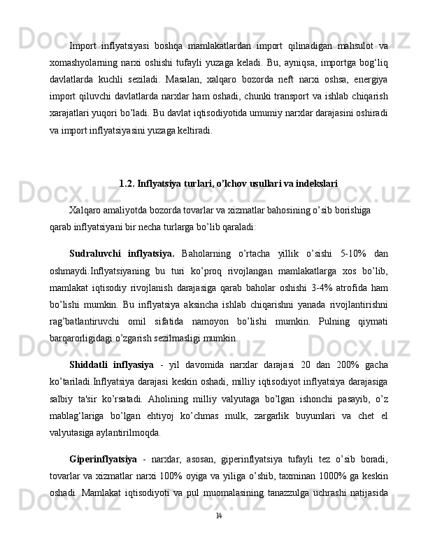 Import   inflyatsiyasi   boshqa   mamlakatlardan   import   qilinadigan   mahsulot   va
xomashyolarning   narxi   oshishi   tufayli   yuzaga   keladi.   Bu,   ayniqsa,   importga   bog‘liq
davlatlarda   kuchli   seziladi.   Masalan,   xalqaro   bozorda   neft   narxi   oshsa,   energiya
import  qiluvchi  davlatlarda narxlar  ham  oshadi, chunki  transport  va ishlab  chiqarish
xarajatlari yuqori bo’ladi. Bu davlat iqtisodiyotida umumiy narxlar darajasini oshiradi
va import inflyatsiyasini yuzaga keltiradi.
1.2. Inflyatsiya turlari, o’lchov usullari va indekslari
Xalqaro amaliyotda bozorda tovarlar va xizmatlar bahosining o’sib borishiga
qarab inflyatsiyani bir necha turlarga bo’lib qaraladi:
Sudraluvchi   inflyatsiya.   Baholarning   o’rtacha   yillik   o’sishi   5-10%   dan
oshmaydi.Inflyatsiyaning   bu   turi   ko’proq   rivojlangan   mamlakatlarga   xos   bo’lib,
mamlakat   iqtisodiy   rivojlanish   darajasiga   qarab   baholar   oshishi   3-4%   atrofida   ham
bo’lishi   mumkin.   Bu   inflyatsiya   aksincha   ishlab   chiqarishni   yanada   rivojlantirishni
rag’batlantiruvchi   omil   sifatida   namoyon   bo’lishi   mumkin.   Pulning   qiymati
barqarorligidagi o’zgarish sezilmasligi mumkin.
Shiddatli   inflyasiya   -   yil   davomida   narxlar   darajasi   20   dan   200%   gacha
ko’tariladi.Inflyatsiya darajasi  keskin oshadi, milliy iqtisodiyot inflyatsiya darajasiga
salbiy   ta'sir   ko’rsatadi.   Aholining   milliy   valyutaga   bo’lgan   ishonchi   pasayib,   o’z
mablag‘lariga   bo’lgan   ehtiyoj   ko’chmas   mulk,   zargarlik   buyumlari   va   chet   el
valyutasiga aylantirilmoqda.
Giperinflyatsiya   -   narxlar,   asosan,   giperinflyatsiya   tufayli   tez   o’sib   boradi,
tovarlar va xizmatlar narxi 100% oyiga va yiliga o’shib, taxminan 1000% ga keskin
oshadi.   Mamlakat   iqtisodiyoti   va   pul   muomalasining   tanazzulga   uchrashi   natijasida
14 