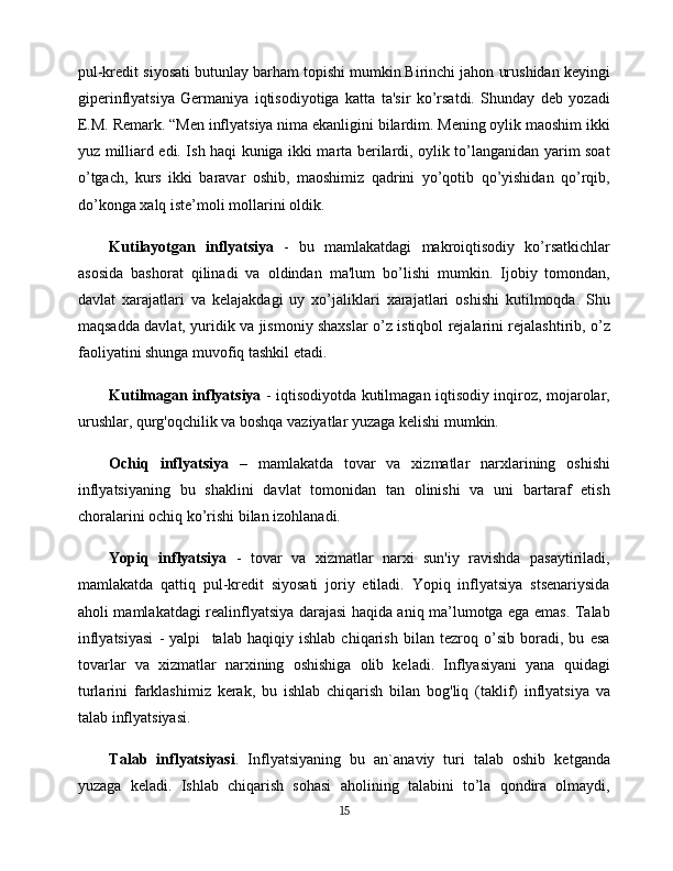 pul-kredit siyosati butunlay barham topishi mumkin.Birinchi jahon urushidan keyingi
giperinflyatsiya   Germaniya   iqtisodiyotiga   katta   ta'sir   ko’rsatdi.   Shunday   deb   yozadi
E.M. Remark. “Men inflyatsiya nima ekanligini bilardim. Mening oylik maoshim ikki
yuz milliard edi. Ish haqi kuniga ikki marta berilardi, oylik to’langanidan yarim soat
o’tgach,   kurs   ikki   baravar   oshib,   maoshimiz   qadrini   yo’qotib   qo’yishidan   qo’rqib,
do’konga xalq iste’moli mollarini oldik.
Kutilayotgan   inflyatsiya   -   bu   mamlakatdagi   makroiqtisodiy   ko’rsatkichlar
asosida   bashorat   qilinadi   va   oldindan   ma'lum   bo’lishi   mumkin.   Ijobiy   tomondan,
davlat   xarajatlari   va   kelajakdagi   uy   xo’jaliklari   xarajatlari   oshishi   kutilmoqda.   Shu
maqsadda davlat, yuridik va jismoniy shaxslar o’z istiqbol rejalarini rejalashtirib, o’z
faoliyatini shunga muvofiq tashkil etadi.
Kutilmagan inflyatsiya   - iqtisodiyotda kutilmagan iqtisodiy inqiroz, mojarolar,
urushlar, qurg'oqchilik va boshqa vaziyatlar yuzaga kelishi mumkin.
Ochiq   inflyatsiya   –   mamlakatda   tovar   va   xizmatlar   narxlarining   oshishi
inflyatsiyaning   bu   shaklini   davlat   tomonidan   tan   olinishi   va   uni   bartaraf   etish
choralarini ochiq ko’rishi bilan izohlanadi.
Yopiq   inflyatsiya   -   tovar   va   xizmatlar   narxi   sun'iy   ravishda   pasaytiriladi,
mamlakatda   qattiq   pul-kredit   siyosati   joriy   etiladi.   Yopiq   inflyatsiya   stsenariysida
aholi mamlakatdagi realinflyatsiya darajasi haqida aniq ma’lumotga ega emas. Talab
inflyatsiyasi   -   yalpi     talab   haqiqiy   ishlab   chiqarish   bilan   tezroq   o’sib   boradi,   bu   esa
tovarlar   va   xizmatlar   narxining   oshishiga   olib   keladi.   Inflyasiyani   yana   quidagi
turlarini   farklashimiz   kerak,   bu   ishlab   chiqarish   bilan   bog'liq   (taklif)   inflyatsiya   va
talab inflyatsiyasi.
Talab   inflyatsiyasi .   Inflyatsiyaning   bu   an`anaviy   turi   talab   oshib   ketganda
yuzaga   keladi.   Ishlab   chiqarish   sohasi   aholining   talabini   to’la   qondira   olmaydi,
15 