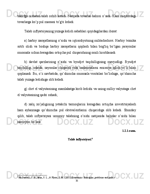 taklifga nisbatan talab oshib ketadi. Natijada tovarlar bahosi o’sadi. Kam miqdordagi
tovarlarga ko’p pul massasi to’g'ri keladi.
Talab inflyatsiyaning yuzaga kelish sabablari quyidagilardan iborat:
a) harbiy xarajatlarning o’sishi va iqtisodiyotning militarlashuvi. Harbiy texnika
sotib   olish   va   boshqa   harbiy   xarajatlarni   qoplash   bilan   bog'liq   bo’lgan   jarayonlar
muomala uchun keragidan ortiqcha pul chiqarishning omili hisoblanadi.
b)   davlat   qarzlarining   o’sishi   va   byudjet   taqchilligining   mavjudligi.   Byudjet
taqchilligi, odatda, zayomlar chiqarish yoki banknotalarni emissiya qilish yo’li bilan
qoplanadi. Bu, o’z navbatida, qo’shimcha muomala vositalari bo’lishiga, qo’shimcha
talab yuzaga kelishiga olib keladi.
g) chet el valyutasining mamlakatga kirib kelishi va uning milliy valyutaga chet
el valyutasining qadri oshadi;
d)   xalq   xo’jaligining   yetakchi   tarmoqlarini   keragidan   ortiqcha   investitsiyalash
ham   aylanmaga   qo’shimcha   pul   ekvivalentlarini   chiqarishga   olib   keladi.   Shunday
qilib,   talab   inflyatsiyasi   umumiy   talabning   o’sishi   natijasida   baholar   o’sishi   bilan
namoyon bo’ladi.
1.2.1-rasm.  
Talab inflyatsiyasi. 8
   
8
  McConnell, C. R., Brue, S. L., & Flynn, S. M. (2011) Economics: Principles, problems and policy
16 