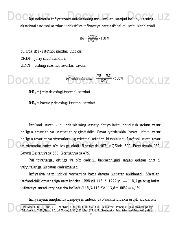 Iqtisodiyotda inflyatsiyani aniqlashning turli usullari mavjud bo’lib, ularning 
aksariyati iste'mol narxlari indeksi 10
va inflyatsiya darajasi 11
hal qiluvchi hisoblanadi.
IBI = CRDF
UDCF × 100 %
bu erda IBI - iste'mol narxlari indeksi;
CRDF - joriy savat narxlari;
UDCF - oldingi iste'mol tovarlari savati.Inflyatsiya	darajasi	=	INI	1−	INI	0	
INI	0	
×100	%
INI  = joriy davrdagi iste'mol narxlari	
₁
INI  = bazaviy davrdagi iste'mol narxlari.
₀
Iste’mol   savati   -   bu   odamlarning   asosiy   ehtiyojlarini   qondirish   uchun   zarur
bo’lgan   tovarlar   va   xizmatlar   yig'indisidir.   Savat   yordamida   hayot   uchun   zarur
bo’lgan tovarlar va xizmatlarning minimal miqdori hisoblanadi. Iste'mol savati tovar
va   xizmatlar   turini   o’z   ichiga   oladi:   Rossiyada   407,   AQShda   300,   Frantsiyada   250,
Buyuk Britaniyada 350, Germaniyada 475.
Pul   tovarlarga,   oltinga   va   o’z   qadrini,   barqarorligini   saqlab   qolgan   chet   el
valyutalariga nisbatan qadrsizlanadi.
Inflyasiya   narx   indeksi   yordamida   bazis   davrga   nisbatan   aniklanadi.   Masalan,
iste'molchiliktovarlariga narx indeksi 1998 yil 113, 6; 1999 yil — 118,3 ga teng bulsa,
inflyasiya sur'ati quyidagicha bo’ladi (118,3-113,6)/ 113,6 *100% = 4,1% 
Inflyasiyani aniqlashda Laspeyres indeksi va Paasche indeksi orqali aniklanadi.
10
  McConnell, C. R., Brue, S. L., & Flynn, S. M., 2011, bb . 657 -658    Economics: Principles, problems and policy
11
  McConnell, C. R., Brue, S. L., & Flynn, S. M., 2011, bb . 657 -658     Economics: Principles, problems and policy
18 
