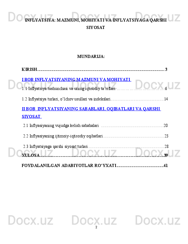 INFLYATSIYA: MAZMUNI, MOHIYATI VA INFLYATSIYAGA QARSHI
SIYOSAT
    MUNDАRIJА:
KIRISH ...................................................................................................................... . 3
I BOB     INFLYATSIYANING MAZMUNI VA MOHIYATI    
1.1 Inflyatsiya tushunchasi va uning iqtisodiy ta’riflari …………………………….6
1.2  Inflyatsiya turlari, o’lchov usullari va indekslari ................................................... 14
II BOB      INFLYATSIYANING SABABLARI, OQIBATLARI VA QARSHI    
SIYOSAT            
 2.1  Inflyasiyaning vujudga kelish sababalari    ..........................................................20
  2.2 Inflyasiyaning ijtimoiy-iqtisodiy oqibatlari. ........................................................ 23
 2.3  Inflyatsiyaga qarshi siyosat turlari....................................................................... 28
ХULОSА....................................................................................................................... 39
FОYDАLАNILGАN АDАBIYОTLАR RО’YХАTI............................................ 41
2 