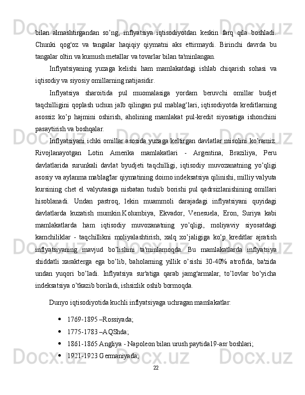 bilan   almashtirgandan   so’ng,   inflyatsiya   iqtisodiyotdan   keskin   farq   qila   boshladi.
Chunki   qog'oz   va   tangalar   haqiqiy   qiymatni   aks   ettirmaydi.   Birinchi   davrda   bu
tangalar oltin va kumush metallar va tovarlar bilan ta'minlangan.
Inflyatsiyaning   yuzaga   kelishi   ham   mamlakatdagi   ishlab   chiqarish   sohasi   va
iqtisodiy va siyosiy omillarning natijasidir.
Inflyatsiya   sharoitida   pul   muomalasiga   yordam   beruvchi   omillar   budjet
taqchilligini   qoplash   uchun   jalb  qilingan   pul   mablag‘lari,   iqtisodiyotda   kreditlarning
asossiz   ko’p   hajmini   oshirish,   aholining   mamlakat   pul-kredit   siyosatiga   ishonchini
pasaytirish va boshqalar.
Inflyatsiyani ichki omillar asosida yuzaga keltirgan davlatlar misolini ko’ramiz.
Rivojlanayotgan   Lotin   Amerika   mamlakatlari   -   Argentina,   Braziliya,   Peru
davlatlarida   surunkali   davlat   byudjeti   taqchilligi,   iqtisodiy   muvozanatning   yo’qligi
asosiy va aylanma mablag'lar qiymatining doimo indeksatsiya qilinishi, milliy valyuta
kursining   chet   el   valyutasiga   nisbatan   tushib   borishi   pul   qadrsizlanishining   omillari
hisoblanadi.   Undan   pastroq,   lekin   muammoli   darajadagi   inflyatsiyani   quyidagi
davlatlarda   kuzatish   mumkin.Kolumbiya,   Ekvador,   Venesuela,   Eron,   Suriya   kabi
mamlakatlarda   ham   iqtisodiy   muvozanatning   yo’qligi,   moliyaviy   siyosatdagi
kamchiliklar   -   taqchillikni   moliyalashtirish,   xalq   xo’jaligiga   ko’p   kreditlar   ajratish
inflyatsiyaning   mavjud   bo’lishini   ta'minlamoqda.   Bu   mamlakatlarda   inflyatsiya
shiddatli   xarakterga   ega   bo’lib,   baholarning   yillik   o’sishi   30-40%   atrofida,   ba'zida
undan   yuqori   bo’ladi.   Inflyatsiya   sur'atiga   qarab   jamg'armalar,   to’lovlar   bo’yicha
indeksatsiya o’tkazib boriladi, ishsizlik oshib bormoqda.
Dunyo iqtisodiyotida kuchli inflyatsiyaga uchragan mamlakatlar:
 1769-1895 –Rossiyada;
 1775-1783 –AQShda;
 1861-1865 Angliya - Napoleon bilan urush paytida19-asr boshlari;
 1921-1923 Germaniyada;
22 
