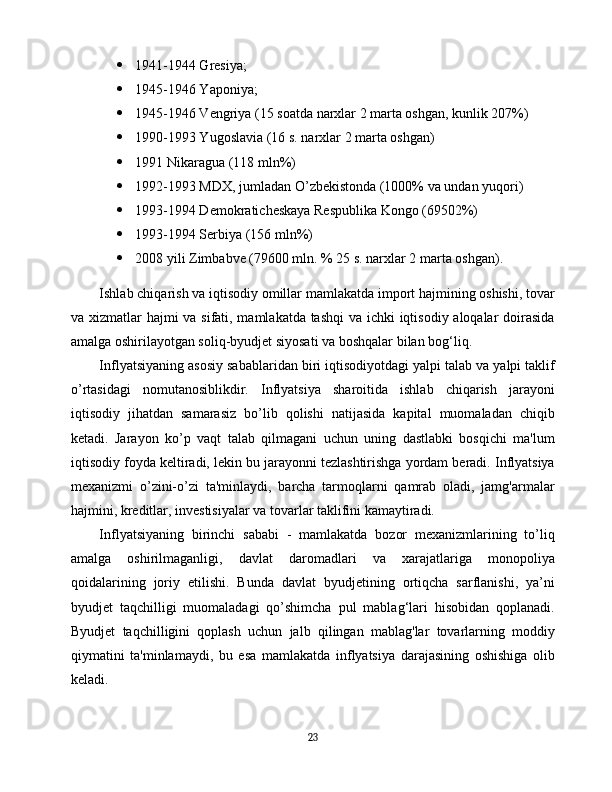  1941-1944 Gresiya;
 1945-1946 Yaponiya;
 1945-1946 Vengriya (15 soatda narxlar 2 marta oshgan, kunlik 207%)
 1990-1993 Yugoslavia (16 s. narxlar 2 marta oshgan)
 1991 Nikaragua (118 mln%)
 1992-1993 MDX, jumladan O’zbekistonda (1000% va undan yuqori)
 1993-1994 Demokraticheskaya Respublika Kongo (69502%)
 1993-1994 Serbiya (156 mln%)
 2008 yili Zimbabve (79600 mln. % 25 s. narxlar 2 marta oshgan).
Ishlab chiqarish va iqtisodiy omillar mamlakatda import hajmining oshishi, tovar
va xizmatlar hajmi va sifati, mamlakatda tashqi  va ichki iqtisodiy aloqalar doirasida
amalga oshirilayotgan soliq-byudjet siyosati va boshqalar bilan bog‘liq.
Inflyatsiyaning asosiy sabablaridan biri iqtisodiyotdagi yalpi talab va yalpi taklif
o’rtasidagi   nomutanosiblikdir.   Inflyatsiya   sharoitida   ishlab   chiqarish   jarayoni
iqtisodiy   jihatdan   samarasiz   bo’lib   qolishi   natijasida   kapital   muomaladan   chiqib
ketadi.   Jarayon   ko’p   vaqt   talab   qilmagani   uchun   uning   dastlabki   bosqichi   ma'lum
iqtisodiy foyda keltiradi, lekin bu jarayonni tezlashtirishga yordam beradi. Inflyatsiya
mexanizmi   o’zini-o’zi   ta'minlaydi,   barcha   tarmoqlarni   qamrab   oladi,   jamg'armalar
hajmini, kreditlar, investisiyalar va tovarlar taklifini kamaytiradi.
Inflyatsiyaning   birinchi   sababi   -   mamlakatda   bozor   mexanizmlarining   to’liq
amalga   oshirilmaganligi,   davlat   daromadlari   va   xarajatlariga   monopoliya
qoidalarining   joriy   etilishi.   Bunda   davlat   byudjetining   ortiqcha   sarflanishi,   ya’ni
byudjet   taqchilligi   muomaladagi   qo’shimcha   pul   mablag‘lari   hisobidan   qoplanadi.
Byudjet   taqchilligini   qoplash   uchun   jalb   qilingan   mablag'lar   tovarlarning   moddiy
qiymatini   ta'minlamaydi,   bu   esa   mamlakatda   inflyatsiya   darajasining   oshishiga   olib
keladi.
23 