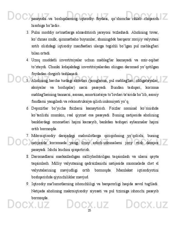 pasayishi   va   boshqalarning   iqtisodiy   foydasi,   qo’shimcha   ishlab   chiqarish
hisobiga bo’ladi».
3. Pulni   moddiy   ne'matlarga   almashtirish   jarayoni   tezlashadi.   Aholining   tovar,
ko’chmas mulk, qimmatbaho buyumlar, shuningdek barqaror xorijiy valyutani
sotib   olishdagi   iqtisodiy   manfaatlari   ularga   tegishli   bo’lgan   pul   mablag'lari
bilan ortadi.
4. Uzoq   muddatli   investitsiyalar   uchun   mablag'lar   kamayadi   va   oxir-oqibat
to’xtaydi.   Chunki   kelajakdagi   investitsiyalardan   olingan   daromad   yo’qotilgan
foydadan chegirib tashlanadi.
5. Aholining barcha  turdagi   aktivlari   (jamg'arma,  pul  mablag'lari,  obligatsiyalar,
aksiyalar   va   boshqalar)   narxi   pasayadi.   Bundan   tashqari,   korxona
mablag'larining tannarxi, asosan, amortizatsiya to’lovlari ta'sirida bo’lib, asosiy
fondlarni yangilash va rekonstruksiya qilish imkoniyati yo’q.
6. Depozitlar   bo’yicha   foizlarni   kamaytirish.   Foizlar   nominal   ko’rinishda
ko’tarilishi   mumkin,   real   qiymat   esa   pasayadi.   Buning   natijasida   aholining
banklardagi   omonatlari   hajmi   kamayib,   bankdan   tashqari   aylanmalar   hajmi
ortib bormoqda.
7. Mikroiqtisodiy   darajadagi   mahsulotlarga   qiziqishning   yo’qolishi,   buning
natijasida   korxonada   yangi   ilmiy   asbob-uskunalarni   joriy   etish   darajasi
pasayadi. Ishchi kuchini qisqartirish.
8. Daromadlarni   markazlashgan   milliylashtirilgan   taqsimlash   va   ularni   qayta
taqsimlash.   Milliy   valyutaning   qadrsizlanishi   natijasida   muomalada   chet   el
valyutalarining   mavjudligi   ortib   bormoqda.   Mamlakat   iqtisodiyotini
boshqarishda qiyinchiliklar mavjud.
9. Iqtisodiy   ma'lumotlarning   ishonchliligi   va   barqarorligi   haqida   savol   tug'iladi.
Natijada   aholining   makroiqtisodiy   siyosati   va   pul   tizimiga   ishonchi   pasayib
bormoqda.
25