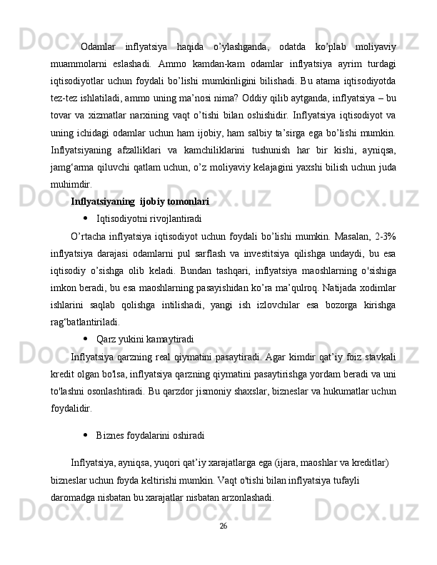   Odamlar   inflyatsiya   haqida   o’ylashganda,   odatda   ko’plab   moliyaviy
muammolarni   eslashadi.   Ammo   kamdan-kam   odamlar   inflyatsiya   ayrim   turdagi
iqtisodiyotlar   uchun   foydali   bo’lishi   mumkinligini   bilishadi.   Bu   atama   iqtisodiyotda
tez-tez ishlatiladi, ammo uning ma’nosi nima? Oddiy qilib aytganda, inflyatsiya – bu
tovar   va   xizmatlar   narxining   vaqt   o’tishi   bilan   oshishidir.   Inflyatsiya   iqtisodiyot   va
uning  ichidagi   odamlar   uchun  ham   ijobiy,  ham   salbiy  ta’sirga  ega  bo’lishi  mumkin.
Inflyatsiyaning   afzalliklari   va   kamchiliklarini   tushunish   har   bir   kishi,   ayniqsa,
jamg‘arma qiluvchi qatlam uchun, o’z moliyaviy kelajagini yaxshi bilish uchun juda
muhimdir.
Inflyatsiyaning  ijobiy tomonlari
 Iqtisodiyotni rivojlantiradi
O’rtacha  inflyatsiya   iqtisodiyot   uchun  foydali  bo’lishi  mumkin.  Masalan,  2-3%
inflyatsiya   darajasi   odamlarni   pul   sarflash   va   investitsiya   qilishga   undaydi,   bu   esa
iqtisodiy   o’sishga   olib   keladi.   Bundan   tashqari,   inflyatsiya   maoshlarning   o ' sishiga
imkon beradi, bu esa maoshlarning pasayishidan ko’ra ma’qulroq. Natijada xodimlar
ishlarini   saqlab   qolishga   intilishadi,   yangi   ish   izlovchilar   esa   bozorga   kirishga
rag‘batlantiriladi.
 Qarz yukini kamaytiradi
Inflyatsiya  qarzning real  qiymatini  pasaytiradi. Agar  kimdir  qat’iy foiz stavkali
kredit olgan bo ' lsa, inflyatsiya qarzning qiymatini pasaytirishga yordam beradi va uni
to ' lashni osonlashtiradi. Bu qarzdor jismoniy shaxslar, bizneslar va hukumatlar uchun
foydalidir.
 Biznes foydalarini oshiradi
Inflyatsiya, ayniqsa, yuqori qat’iy xarajatlarga ega (ijara, maoshlar va kreditlar) 
bizneslar uchun foyda keltirishi mumkin. Vaqt o ' tishi bilan inflyatsiya tufayli 
daromadga nisbatan bu xarajatlar nisbatan arzonlashadi.
26 