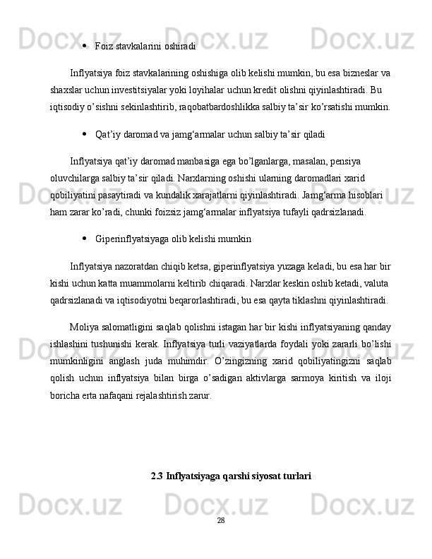  Foiz stavkalarini oshiradi
Inflyatsiya foiz stavkalarining oshishiga olib kelishi mumkin, bu esa bizneslar va
shaxslar uchun investitsiyalar yoki loyihalar uchun kredit olishni qiyinlashtiradi. Bu 
iqtisodiy o’sishni sekinlashtirib, raqobatbardoshlikka salbiy ta’sir ko’rsatishi mumkin.
 Qat’iy daromad va jamg‘armalar uchun salbiy ta’sir qiladi
Inflyatsiya qat’iy daromad manbasiga ega bo’lganlarga, masalan, pensiya 
oluvchilarga salbiy ta’sir qiladi. Narxlarning oshishi ularning daromadlari xarid 
qobiliyatini pasaytiradi va kundalik xarajatlarni qiyinlashtiradi. Jamg‘arma hisoblari 
ham zarar ko’radi, chunki foizsiz jamg‘armalar inflyatsiya tufayli qadrsizlanadi.
 Giperinflyatsiyaga olib kelishi mumkin
Inflyatsiya nazoratdan chiqib ketsa, giperinflyatsiya yuzaga keladi, bu esa har bir
kishi uchun katta muammolarni keltirib chiqaradi. Narxlar keskin oshib ketadi, valuta 
qadrsizlanadi va iqtisodiyotni beqarorlashtiradi, bu esa qayta tiklashni qiyinlashtiradi.
Moliya salomatligini saqlab qolishni istagan har bir kishi inflyatsiyaning qanday
ishlashini  tushunishi  kerak. Inflyatsiya turli  vaziyatlarda foydali  yoki zararli bo’lishi
mumkinligini   anglash   juda   muhimdir.   O’zingizning   xarid   qobiliyatingizni   saqlab
qolish   uchun   inflyatsiya   bilan   birga   o’sadigan   aktivlarga   sarmoya   kiritish   va   iloji
boricha erta nafaqani rejalashtirish zarur.
2.3 Inflyatsiyaga qarshi siyosat turlari
28 