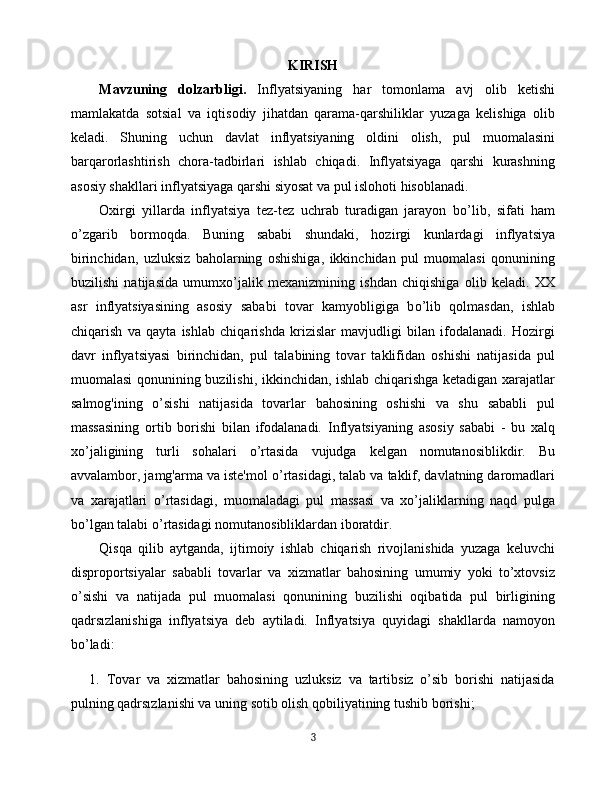 KIRISH
Mavzuning   dolzarbligi.   Inflyatsiyaning   har   tomonlama   avj   olib   ketishi
mamlakatda   sotsial   va   iqtisodiy   jihatdan   qarama-qarshiliklar   yuzaga   kelishiga   olib
keladi.   Shuning   uchun   davlat   inflyatsiyaning   oldini   olish,   pul   muomalasini
barqarorlashtirish   chora-tadbirlari   ishlab   chiqadi.   Inflyatsiyaga   qarshi   kurashning
asosiy shakllari inflyatsiyaga qarshi siyosat va pul islohoti hisoblanadi.
Oxirgi   yillarda   inflyatsiya   tez-tez   uchrab   turadigan   jarayon   b o’ lib,   sifati   ham
o’ zgarib   bormoqda.   Buning   sababi   shundaki,   hozirgi   kunlardagi   inflyatsiya
birinchidan,   uzluksiz   baholarning   oshishiga,   ikkinchidan   pul   muomalasi   qonunining
buzilishi   natijasida   umumx o’ jalik   mexanizmining   ishdan   chiqishiga   olib   keladi.   XX
asr   inflyatsiyasining   asosiy   sababi   tovar   kamyobligiga   b o’ lib   qolmasdan,   ishlab
chiqarish   va   qayta   ishlab   chiqarishda   krizislar   mavjudligi   bilan   ifodalanadi.   Hozirgi
davr   inflyatsiyasi   birinchidan,   pul   talabining   tovar   taklifidan   oshishi   natijasida   pul
muomalasi qonunining buzilishi, ikkinchidan, ishlab chiqarishga ketadigan xarajatlar
salmog'ining   o’ sishi   natijasida   tovarlar   bahosining   oshishi   va   shu   sababli   pul
massasining   ortib   borishi   bilan   ifodalanadi.   Inflyatsiyaning   asosiy   sababi   -   bu   xalq
x o’ jaligining   turli   sohalari   o’ rtasida   vujudga   kelgan   nomutanosiblikdir.   Bu
avvalambor, jamg'arma va iste'mol  o’ rtasidagi,   talab va taklif, davlatning daromadlari
va   xarajatlari   o’ rtasidagi,   muomaladagi   pul   massasi   va   xo’jaliklarning   naqd   pulga
b o’ lgan talabi  o’ rtasidagi nomutanosibliklardan iboratdir.
Qisqa   qilib   aytganda,   ijtimoiy   ishlab   chiqarish   rivojlanishida   yuzaga   keluvchi
disproportsiyalar   sababli   tovarlar   va   xizmatlar   bahosining   umumiy   yoki   to’xtovsiz
o’sishi   va   natijada   pul   muomalasi   qonunining   buzilishi   oqibatida   pul   birligining
qadrsızlanishiga   inflyatsiya   deb   aytiladi.   Inflyatsiya   quyidagi   shakllarda   namoyon
bo’ladi: 
1. Tovar   va   xizmatlar   bahosining   uzluksiz   va   tartibsiz   o’sib   borishi   natijasida
pulning qadrsızlanishi va uning sotib olish qobiliyatining tushib borishi;     
3 