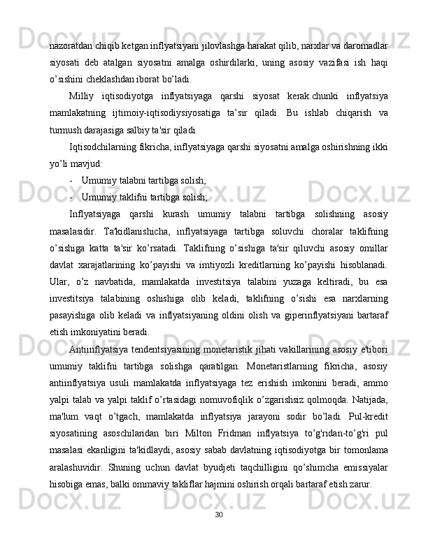 nazoratdan chiqib ketgan inflyatsiyani jilovlashga harakat qilib, narxlar va daromadlar
siyosati   deb   atalgan   siyosatni   amalga   oshirdilarki,   uning   asosiy   vazifasi   ish   haqi
o’sishini cheklashdan iborat bo’ladi.
Milliy   iqtisodiyotga   inflyatsiyaga   qarshi   siyosat   kerak.chunki   inflyatsiya
mamlakatning   ijtimoiy-iqtisodiysiyosatiga   ta’sir   qiladi.   Bu   ishlab   chiqarish   va
turmush darajasiga salbiy ta'sir qiladi.
Iqtisodchilarning fikricha, inflyatsiyaga qarshi siyosatni amalga oshirishning ikki
yo’li mavjud:
- Umumiy talabni tartibga solish;
- Umumiy taklifni tartibga solish;
Inflyatsiyaga   qarshi   kurash   umumiy   talabni   tartibga   solishning   asosiy
masalasidir.   Ta'kidlanishicha,   inflyatsiyaga   tartibga   soluvchi   choralar   taklifning
o’sishiga   katta   ta'sir   ko’rsatadi.   Taklifning   o’sishiga   ta'sir   qiluvchi   asosiy   omillar
davlat   xarajatlarining   ko’payishi   va   imtiyozli   kreditlarning   ko’payishi   hisoblanadi.
Ular,   o’z   navbatida,   mamlakatda   investitsiya   talabini   yuzaga   keltiradi,   bu   esa
investitsiya   talabining   oshishiga   olib   keladi,   taklifning   o’sishi   esa   narxlarning
pasayishiga   olib   keladi   va   inflyatsiyaning   oldini   olish   va   giperinflyatsiyani   bartaraf
etish imkoniyatini beradi.
Antiinflyatsiya  tendentsiyasining  monetaristik jihati  vakillarining asosiy  e'tibori
umumiy   taklifni   tartibga   solishga   qaratilgan.   Monetaristlarning   fikricha,   asosiy
antiinflyatsiya   usuli   mamlakatda   inflyatsiyaga   tez   erishish   imkonini   beradi,   ammo
yalpi  talab va yalpi  taklif  o’rtasidagi  nomuvofiqlik o’zgarishsiz  qolmoqda. Natijada,
ma'lum   vaqt   o’tgach,   mamlakatda   inflyatsiya   jarayoni   sodir   bo’ladi.   Pul-kredit
siyosatining   asoschilaridan   biri   Milton   Fridman   inflyatsiya   to’g'ridan-to’g'ri   pul
masalasi   ekanligini   ta'kidlaydi,   asosiy   sabab   davlatning  iqtisodiyotga   bir   tomonlama
aralashuvidir.   Shuning   uchun   davlat   byudjeti   taqchilligini   qo’shimcha   emissiyalar
hisobiga emas, balki ommaviy takliflar hajmini oshirish orqali bartaraf etish zarur.
30 