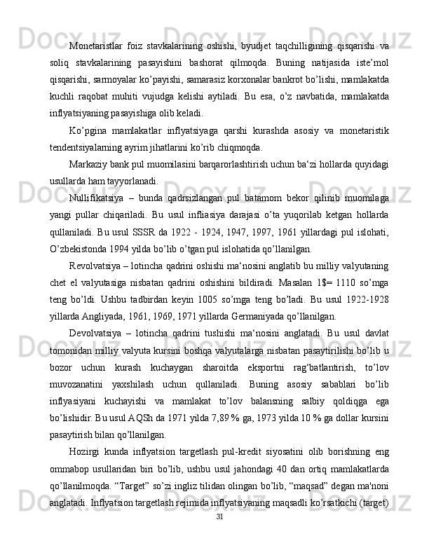 Monetaristlar   foiz   stavkalarining   oshishi,   byudjet   taqchilligining   qisqarishi   va
soliq   stavkalarining   pasayishini   bashorat   qilmoqda.   Buning   natijasida   iste’mol
qisqarishi, sarmoyalar ko’payishi, samarasiz korxonalar bankrot bo’lishi, mamlakatda
kuchli   raqobat   muhiti   vujudga   kelishi   aytiladi.   Bu   esa,   o’z   navbatida,   mamlakatda
inflyatsiyaning pasayishiga olib keladi.
Ko’pgina   mamlakatlar   inflyatsiyaga   qarshi   kurashda   asosiy   va   monetaristik
tendentsiyalarning ayrim jihatlarini ko’rib chiqmoqda.
Markaziy bank pul muomilasini barqarorlashtirish uchun ba‘zi hollarda quyidagi
usullarda ham tayyorlanadi.
Nullifikatsiya   –   bunda   qadrsizlangan   pul   batamom   bekor   qilinib   muomilaga
yangi   pullar   chiqariladi.   Bu   usul   infliasiya   darajasi   o’ta   yuqorilab   ketgan   hollarda
qullaniladi. Bu usul  SSSR da  1922 - 1924, 1947, 1997, 1961 yillardagi  pul  islohati,
O’zbekistonda 1994 yilda bo’lib o’tgan pul islohatida qo’llanilgan.
Revolvatsiya – lotincha qadrini oshishi ma‘nosini anglatib bu milliy valyutaning
chet   el   valyutasiga   nisbatan   qadrini   oshishini   bildiradi.   Masalan   1$=   1110   so’mga
teng   bo’ldi.   Ushbu   tadbirdan   keyin   1005   so’mga   teng   bo’ladi.   Bu   usul   1922-1928
yillarda Angliyada, 1961, 1969, 1971 yillarda Germaniyada qo’llanilgan.
Devolvatsiya   –   lotincha   qadrini   tushishi   ma‘nosini   anglatadi.   Bu   usul   davlat
tomonidan milliy valyuta kursini boshqa valyutalarga nisbatan pasaytirilishi bo’lib u
bozor   uchun   kurash   kuchaygan   sharoitda   eksportni   rag‘batlantirish,   to’lov
muvozanatini   yaxshilash   uchun   qullaniladi.   Buning   asosiy   sabablari   bo’lib
inflyasiyani   kuchayishi   va   mamlakat   to’lov   balansning   salbiy   qoldiqga   ega
bo’lishidir. Bu usul AQSh da 1971 yilda 7,89 % ga, 1973 yilda 10 % ga dollar kursini
pasaytirish bilan qo’llanilgan.
Hozirgi   kunda   inflyatsion   targetlash   pul-kredit   siyosatini   olib   borishning   eng
ommabop   usullaridan   biri   bo’lib,   ushbu   usul   jahondagi   40   dan   ortiq   mamlakatlarda
qo’llanilmoqda. “Target” so’zi ingliz tilidan olingan bo’lib, “maqsad” degan ma'noni
anglatadi. Inflyatsion targetlash rejimida inflyatsiyaning maqsadli ko’rsatkichi (target)
31 