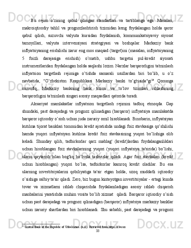 Bu   rejim   o’zining   qabul   qilingan   standartlari   va   tartiblariga   ega.   Masalan,
makroiqtisodiy   tahlil   va   prognozlashtirish   tizimidan   keng   foydalangan   holda   qaror
qabul   qilish,   suzuvchi   valyuta   kursidan   foydalanish,   kommunikatsiyaviy   siyosat
tamoyillari,   valyuta   intervensiyasi   strategiyasi   va   boshqalar.   Markaziy   bank
inflyatsiyaning erishilishi zarur eng mos maqsad (target)ini (masalan, inflyatsiyaning
5   foizli   darajasiga   erishish)   o’rnatib,   ushbu   targetni   pul-kredit   siyosati
instrumentlaridan foydalangan holda saqlashi lozim. Narxlar barqarorligini ta'minlash
inflyatsion   targetlash   rejimiga   o’tishda   samarali   usullardan   biri   bo’lib,   u   o’z
navbatida,   "O’zbekiston   Respublikasi   Markaziy   banki   to’g'risida"gi 14
  Qonunga
muvofiq,   Markaziy   bankning   bank   tizimi   va   to’lov   tizimlari   ishlashining
barqarorligini ta'minlash singari asosiy maqsadlari qatorida turadi.
Aksariyat   mamlakatlar   inflyatsion   targetlash   rejimini   tadbiq   etmoqda.   Gap
shundaki,   past   darajadagi   va   prognoz   qilinadigan   (barqaror)   inflyatsiya   mamlakatda
barqaror iqtisodiy o’sish uchun juda zaruriy omil hisoblanadi. Binobarin, inflyatsiyan
kutılma tijorat banklari tomonidan kredit ajratishda undagi foiz stavkasiga qo’shilishi
hamda   yuqori   inflyatsiyan   kutılma   kredit   foiz   stavkasining   yuqori   bo’lishiga   olib
keladi.   Shunday   qilib,   tadbirkorlar   qarz   mablag'   (kredit)lardan   foydalanganliklari
uchun   hisoblangan   foiz   stavkalarining   yuqori   (yuqori   inflyatsiya   ta'sirida)   bo’lishi,
ularni   qaytarish   bilan  
bog'liq   bo’lvola   tashvislar   qiladi.   Agar   foiz   stavkalari   (kredit
uchun   hisoblangan)   yuqori   bo’lsa,   tadbirkorlar   kamroq   kredit   oladilar.   Bu   esa
ularning   investitsiyalarini  
qobiliyatiga   ta'sir   etgan   holda,   uzoq   muddatli   iqtisodiy
o’sishiga salbiy ta'sir qiladi. Zero, biz bugun kintayotgan investitsiyalar - ertagi  kunda
tovar   va   xizmatlarni   ishlab   chiqarishda   foydalaniladigan   asosiy   ishlab   chiqarish
manbalarini yaratishda muhim vosita bo’lib xizmat      
qiladi. Barqaror iqtisodiy o’sish
uchun past darajadagi va prognoz qilinadigan (barqaror) inflyatsiya markaziy banklar
uchun   zaruriy   shartlardan   biri   hisoblanadi.   Shu   sababli,   past   darajadagi   va   prognoz
14
  Central Bank of the Republic of Uzbekistan. (n.d.). Retrieved from https://cbu.uz
33 