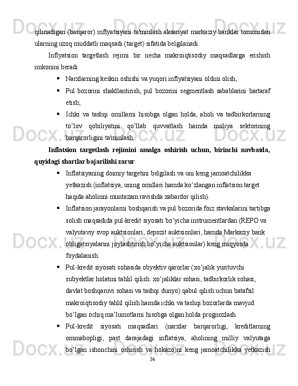 qilinadigan (barqaror) inflyatsiyani  ta'minlash aksariyat markaziy banklar tomonidan
ularning uzoq muddatli maqsadi (target) sifatida belgilanadi.
Inflyatsion   targetlash   rejimi   bir   necha   makroiqtisodiy   maqsadlarga   erishish
imkonini beradi:
 Narxlarning keskin oshishi va yuqori inflyatsiyani oldini olish;
 Pul   bozorini   shakllantirish,   pul   bozorini   segmentlash   sabablarini   bartaraf
etish;
 Ichki   va   tashqi   omillarni   hisobga   olgan   holda,   aholi   va   tadbirkorlarning
to’ lov   qobiliyatini   qo’llab   quvvatlash   hamda   moliya   sektorining
barqarorligini ta'minlash.
Inflatsion   targetlash   rejimini   amalga   oshirish   uchun,   birinchi   navbatda,
quyidagi shartlar bajarilishi zarur :
 Inflatsiyaning doimiy targetini belgilash va uni keng jamoatchilikka 
yetkazish (inflatsiya, uning omillari hamda ko’zlangan inflatsion target 
haqida aholinni muntazam ravishda xabardor qilish).
 Inflatsion jarayonlarni boshqarish va pul bozorida foiz stavkalarini tartibga
solish maqsadida pul-kredit siyosati bo’yicha instrumentlardan (REPO va 
valyutaviy svop auktsionlari, depozit auktsionlari, hamda Markaziy bank 
obligatsiyalarini joylashtirish bo’yicha auktsionlar) keng miqyosda 
foydalanish.
 Pul-kredit siyosati sohasida obyektiv qarorlar (xo’jalik yurituvchi 
subyektlar holatini tahlil qilish: xo’jaliklar sohasi, tadbirkorlik sohasi, 
davlat boshqaruvi sohasi va tashqi dunyo) qabul qilish uchun batafsil 
makroiqtisodiy tahlil qilish hamda ichki va tashqi bozorlarda mavjud 
bo’lgan ochiq ma’lumotlarni hisobga olgan holda prognozlash.
 Pul-kredit   siyosati   maqsadlari   (narxlar   barqarorligi,   kreditlarning
ommabopligi,   past   darajadagi   inflatsiya,   aholining   milliy   valyutaga
bo’lgan   ishonchini   oshirish   va   hokazo)ni   keng   jamoatchilikka   yetkazish
34 
