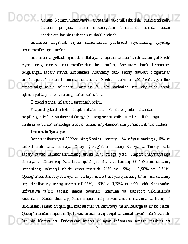 uchun   kommunikatsiyaviy   siyosatni   takomillashtirish,   makroiqtisodiy
holatni   prognoz   qilish   imkoniyatini   ta’minlash   hamda   bozor
ishtirokchilarining ishonchini shakllantirish.
Inflatsion   targetlash   rejimi   sharoitlarida   pul-kredit   siyosatining   quyidagi
instrumentlari qo’llaniladi
Inflatsion targetlash rejimida inflatsiya darajasini ushlab turish uchun pul-kredit
siyosatining   asosiy   instrumentlaridan   biri   bo’lib,   Markaziy   bank   tomonidan
belgilangan   asosiy   stavka   hisoblanadi.   Markaziy   bank   asosiy   stavkani   o’zgartirish
orqali   tijorat   banklari   tomonidan   omonat   va   kreditlar   bo’yicha   taklif   etiladigan   foiz
stavkalariga   ta’sir   ko’rsatishi   mumkin.   Bu   o’z   navbatida,   umumiy   talab   orqali
iqtisodiyotdagi narx darajasiga ta’sir ko’rsatadi.
O’zbekistonda inflatsion targetlash rejimi
Yuqoridagilardan kelib chiqib, inflatsion targetlash deganda – oldindan 
belgilangan inflatsiya darajasi ( target )ni keng jamoatchilikka e’lon qilish, unga 
erishish va bu ko’rsatkichga erishish uchun sa’y-harakatlarni yo’naltirish tushuniladi.
Import inflyatsiyasi
Import inflyatsiyasi 2022-yilning 5 oyida umumiy 11% inflyatsiyaning 4,18% ini
tashkil   qildi.   Unda   Rossiya,   Xitoy,   Qozog'iston,   Janubiy   Koreya   va   Turkiya   kabi
asosiy   savdo   hamkorlarimizning   ulushi   2,73   foizga   yetdi.   Import   inflyatsiyasiga
Rossiya   va   Xitoy   eng   kata   hissa   qo’shgan.   Bu   davlatlarning   O’zbekiston   umumiy
importidagi   salmoqli   ulushi   (mos   ravishda   21%   va   19%)   –   0,90%   va   0,81%.
Qozog iston, Janubiy Koreya va Turkiya import inflyatsiyasining ta siri esa umumiyʻ ʼ
import inflyatsiyasining taxminan 0,45%, 0,30% va 0,28% ini tashkil etdi. Rossiyadan
inflyatsiya   ta siri   asosan   sanoat   tovarlari,   mashina   va   transport   uskunalarida	
ʼ
kuzatiladi.   Xuddi   shunday,   Xitoy   import   inflyatsiyasi   asosan   mashina   va   transport
uskunalari, ishlab chiqarilgan mahsulotlar va kimyoviy mahsulotlarga ta‘sir ko’rsatdi.
Qozog‘istondan import inflyatsiyasi asosan oziq-ovqat va sanoat tovarlarida kuzatildi.
Janubiy   Koreya   va   Turkiyadan   import   qilingan   inflyatsiya   asosan   mashina   va
35 