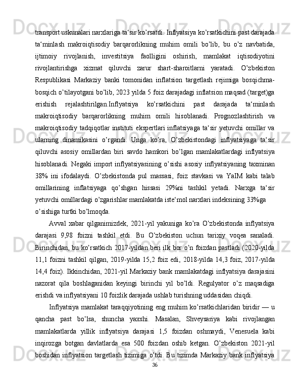 transport uskunalari narxlariga ta‘sir ko’rsatdi. Inflyatsiya ko’rsatkichini past darajada
ta‘minlash   makroiqtisodiy   barqarorlikning   muhim   omili   bo’lib,   bu   o’z   navbatida,
ijtimoiy   rivojlanish,   investitsiya   faolligini   oshirish,   mamlakat   iqtisodiyotini
rivojlantirishga   xizmat   qiluvchi   zarur   shart-sharoitlarni   yaratadi.   O’zbekiston
Respublikasi   Markaziy   banki   tomonidan   inflatsion   targetlash   rejimiga   bosqichma-
bosqich o’tilayotgani bo’lib, 2023 yilda 5 foiz darajadagi inflatsion maqsad (target)ga
erishish   rejalashtirilgan. Inflyatsiya   ko’rsatkichini   past   darajada   ta‘minlash
makroiqtisodiy   barqarorlikning   muhim   omili   hisoblanadi.   Prognozlashtirish   va
makroiqtisodiy   tadqiqotlar   instituti   ekspertlari   inflatsiyaga   ta‘sir   yetuvchi   omillar   va
ularning   dinamikasini   o’rgandi.   Unga   ko’ra,   O’zbekistondagi   inflyatsiyaga   ta‘sir
qiluvchi   asosiy   omillardan   biri   savdo   hamkori   bo’lgan   mamlakatlardagi   inflyatsiya
hisoblanadi.   Negaki   import   inflyatsiyasining   o’sishi   asosiy   inflyatsiyaning   taxminan
38%   ini   ifodalaydi.   O’zbekistonda   pul   massasi,   foiz   stavkasi   va   YaIM   kabi   talab
omillarining   inflatsiyaga   qo’shgan   hissasi   29%ni   tashkil   yetadi.   Narxga   ta‘sir
yetuvchi omillardagi o’zgarishlar mamlakatda iste‘mol narxlari indeksining 33%ga
o’sishiga turtki bo’lmoqda.
Avval   xabar   qilganimizdek,   2021-yil   yakuniga   ko’ra   O’zbekistonda   inflyatsiya
darajasi   9,98   foizni   tashkil   etdi.   Bu   O’zbekiston   uchun   tarixiy   voqea   sanaladi.
Birinchidan, bu ko’rsatkich 2017-yildan beri ilk bor o’n foizdan pastladi (2020-yilda
11,1 foizni  tashkil  qilgan, 2019-yilda 15,2 foiz edi, 2018-yilda 14,3 foiz, 2017-yilda
14,4 foiz). Ikkinchidan, 2021-yil  Markaziy bank mamlakatdagi  inflyatsiya darajasini
nazorat   qila   boshlaganidan   keyingi   birinchi   yil   bo’ldi.   Regulyator   o’z   maqsadiga
erishdi va inflyatsiyani 10 foizlik darajada ushlab turishning uddasidan chiqdi.
Inflyatsiya mamlakat  taraqqiyotining eng muhim ko’rsatkichlaridan biridir — u
qancha   past   bo’lsa,   shuncha   yaxshi.   Masalan,   Shveysariya   kabi   rivojlangan
mamlakatlarda   yillik   inflyatsiya   darajasi   1,5   foizdan   oshmaydi,   Venesuela   kabi
inqirozga   botgan   davlatlarda   esa   500   foizdan   oshib   ketgan.   O’zbekiston   2021-yil
boshidan  inflyatsion  targetlash   tizimiga   o’tdi.  Bu  tizimda  Markaziy   bank  inflyatsiya
36 