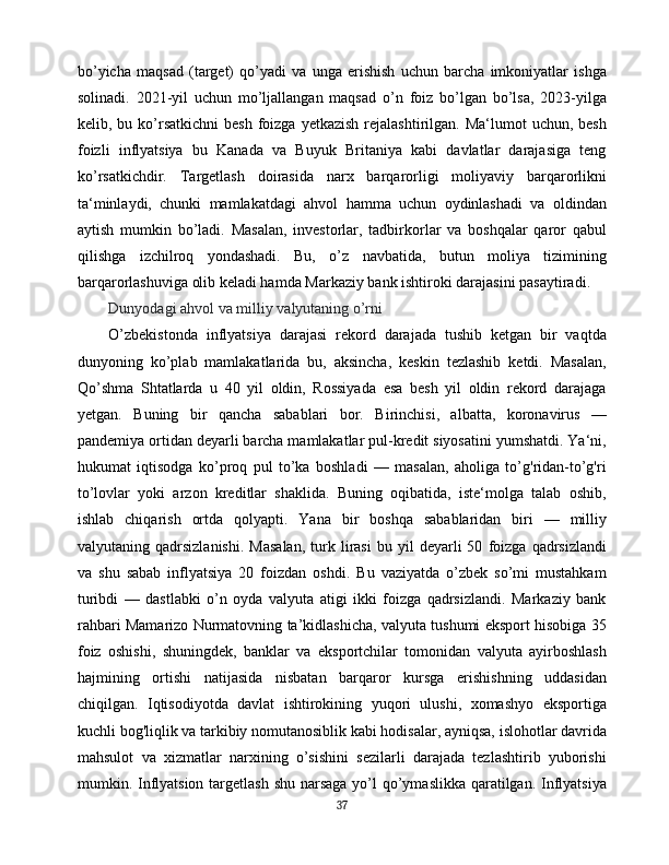 bo’yicha   maqsad   (target)   qo’yadi   va   unga   erishish   uchun   barcha   imkoniyatlar   ishga
solinadi.   2021-yil   uchun   mo’ljallangan   maqsad   o’n   foiz   bo’lgan   bo’lsa,   2023-yilga
kelib, bu  ko’rsatkichni  besh  foizga  yetkazish  rejalashtirilgan. Ma‘lumot   uchun, besh
foizli   inflyatsiya   bu   Kanada   va   Buyuk   Britaniya   kabi   davlatlar   darajasiga   teng
ko’rsatkichdir.   Targetlash   doirasida   narx   barqarorligi   moliyaviy   barqarorlikni
ta‘minlaydi,   chunki   mamlakatdagi   ahvol   hamma   uchun   oydinlashadi   va   oldindan
aytish   mumkin   bo’ladi.   Masalan,   investorlar,   tadbirkorlar   va   boshqalar   qaror   qabul
qilishga   izchilroq   yondashadi.   Bu,   o’z   navbatida,   butun   moliya   tizimining
barqarorlashuviga olib keladi hamda Markaziy bank ishtiroki darajasini pasaytiradi.
Dunyodagi ahvol va milliy valyutaning o’rni
O’zbekistonda   inflyatsiya   darajasi   rekord   darajada   tushib   ketgan   bir   vaqtda
dunyoning   ko’plab   mamlakatlarida   bu,   aksincha,   keskin   tezlashib   ketdi.   Masalan,
Qo’shma   Shtatlarda   u   40   yil   oldin,   Rossiyada   esa   besh   yil   oldin   rekord   darajaga
yetgan.   Buning   bir   qancha   sabablari   bor.   Birinchisi,   albatta,   koronavirus   —
pandemiya ortidan deyarli barcha mamlakatlar pul-kredit siyosatini yumshatdi. Ya‘ni,
hukumat   iqtisodga   ko’proq   pul   to’ka   boshladi   —   masalan,   aholiga   to’g'ridan-to’g'ri
to’lovlar   yoki   arzon   kreditlar   shaklida.   Buning   oqibatida,   iste‘molga   talab   oshib,
ishlab   chiqarish   ortda   qolyapti.   Yana   bir   boshqa   sabablaridan   biri   —   milliy
valyutaning  qadrsizlanishi.   Masalan,   turk   lirasi   bu   yil   deyarli   50   foizga   qadrsizlandi
va   shu   sabab   inflyatsiya   20   foizdan   oshdi.   Bu   vaziyatda   o’zbek   so’mi   mustahkam
turibdi   —   dastlabki   o’n   oyda   valyuta   atigi   ikki   foizga   qadrsizlandi.   Markaziy   bank
rahbari Mamarizo Nurmatovning ta’kidlashicha, valyuta tushumi eksport hisobiga 35
foiz   oshishi,   shuningdek,   banklar   va   eksportchilar   tomonidan   valyuta   ayirboshlash
hajmining   ortishi   natijasida   nisbatan   barqaror   kursga   erishishning   uddasidan
chiqilgan.   Iqtisodiyotda   davlat   ishtirokining   yuqori   ulushi,   xomashyo   eksportiga
kuchli bog'liqlik va tarkibiy nomutanosiblik kabi hodisalar, ayniqsa, islohotlar davrida
mahsulot   va   xizmatlar   narxining   o’sishini   sezilarli   darajada   tezlashtirib   yuborishi
mumkin. Inflyatsion targetlash shu narsaga yo’l qo’ymaslikka qaratilgan. Inflyatsiya
37 