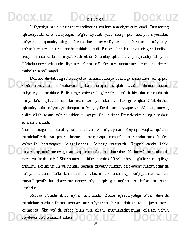 XULOSA
Inflyatsiya har bir davlat iqtisodiyotida ma'lum ahamiyat kasb etadi. Davlatning
iqtisodiyotda   olib   borayotgan   to'g’ri   siyosati   ya'ni   soliq,   pul,   moliya,   siyosatlari
qo’yinki   iqtisodiyotdagi   harakatlari   antiinflyatsion   choralar   inflyatsiya
ko’rsatkichlarini   bir   maromda   ushlab   turadi.   Bu   esa   har   bir   davlatning   iqtisodiyot
rivojlanishida   katta   ahamiyat   kasb   etadi.   Shunday   qilib,   hozirgi   iqtisodiyotda   ya'ni
O’zbekistonimizda   antiinflyatsion   chora   tadbirlar   o’z   samarasini   bermoqda   desam
mubolag’a bo’lmaydi.
Demak, davlatning iqtisodiyotda mehnat, moliya bozoriga aralashuvi, soliq, pul,
kredit   siyosatlari   inflyatsiyaning   barqarorligini   saqlab   turadi.   Mehnat   bozori
inflyatsiya   o’rtasidagi   Fillips   egri   chizig'i   bog'lanishini   ko’rib   biz   ular   o’rtasida   bir
biriga   ta'sir   qiluvchi   omillar   ekan   deb   yta   olamiz.   Hozirgi   vaqtda   O’zbekiston
iqtisodiyotida   inflyastiya   darajasi   so’nggi   yillarda   biroz   yuqoridir.   Albatta,   buning
oldini   olish   uchun  ko’plab  ishlar   qilinyapti.  Shu  o’rinda   Prezidentimizning  quyidagi
so’zlari o’rinlidir:
“Barchamizga   bir   xolat   yaxshi   ma'lum   deb   o’ylayman.   Keyingi   vaqtda   qo’shni
mamlakatlarda   va   jaxon   bozorida   oziq-ovqat   maxsulotlari   narxlarining   keskin
ko’tarilib   borayotgani   kuzatilmoqda.   Bunday   vaziyatda   Respublikamiz   ichki
bozorining, axolimizning oziq-ovqat maxsulotlari bilan ishonchli taminlanishi aloxida
axamiyat kasb etadi.” Shu munosabat bilan bizning 90-yillardayoq g’alla mustaqilliga
erishish,   axolining   un   va   nonga,   boshqa   xayotiy   muxim   oziq-ovqat   maxsulotlariga
bo’lgan   talabini   to’la   ta'minlash   vazifasini   o’z   oldimizga   ko’yganmiz   va   uni
muvaffaqiyatli   hal   etganimiz   uzoqni   o’ylab   qilingan   oqilona   ish   bulganini   eslash
urinlidir.
Xulosa   o’rnida   shuni   aytish   mumkinki,   Bozor   iqtisodiyotiga   o’tish   davrida
mamlakatimizda   olib   borilayotgan   antiinflyastion   chora   tadbirlar   uz   natijasini   berib
kelmoqda.   Shu   yo’lda   sabot   bilan   tura   olishi,   mamlakatimizning   kelajagi   uchun
poydevor bo’lib xizmat kiladi.
39 
