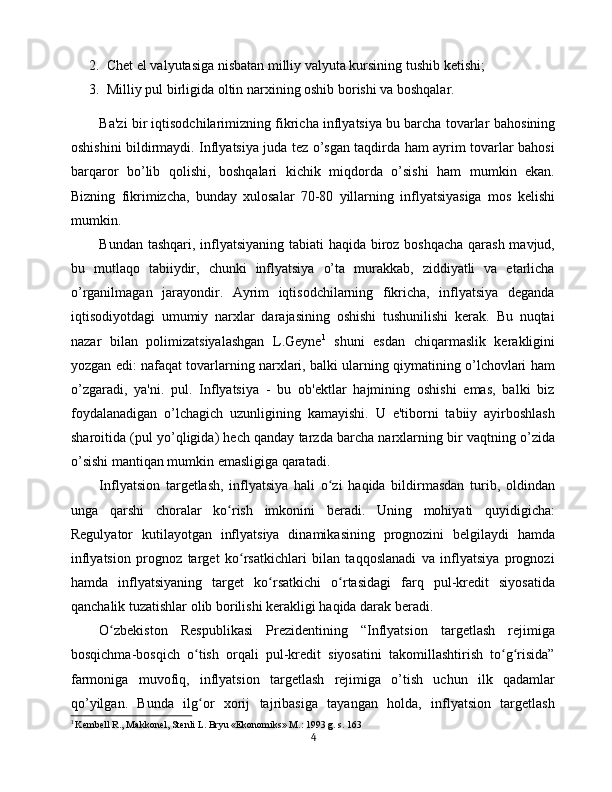 2. Chet el valyutasiga nisbatan milliy valyuta kursining tushib ketishi; 
3. Milliy pul birligida oltin narxining oshib borishi va boshqalar.
Ba'zi bir iqtisodchilarimizning fikricha inflyatsiya bu barcha tovarlar  bahosining
oshishini bildirmaydi. Inflyatsiya juda tez o’sgan taqdirda ham ayrim tovarlar bahosi
barqaror   bo’lib   qolishi,   boshqalari   kichik   miqdorda   o’sishi   ham   mumkin   ekan.
Bizning   fikrimizcha,   bunday   xulosalar   70-80   yillarning   inflyatsiyasiga   mos   kelishi
mumkin.
Bundan tashqari, inflyatsiyaning tabiati haqida biroz boshqacha qarash mavjud,
bu   mutlaqo   tabiiydir,   chunki   inflyatsiya   o’ta   murakkab,   ziddiyatli   va   etarlicha
o’rganilmagan   jarayondir.   Ayrim   iqtisodchilarning   fikricha,   inflyatsiya   deganda
iqtisodiyotdagi   umumiy   narxlar   darajasining   oshishi   tushunilishi   kerak.   Bu   nuqtai
nazar   bilan   polimizatsiyalashgan   L.Geyne 1
  shuni   esdan   chiqarmaslik   kerakligini
yozgan edi: nafaqat tovarlarning narxlari, balki ularning qiymatining o’lchovlari ham
o’zgaradi,   ya'ni.   pul.   Inflyatsiya   -   bu   ob'ektlar   hajmining   oshishi   emas,   balki   biz
foydalanadigan   o’lchagich   uzunligining   kamayishi.   U   e'tiborni   tabiiy   ayirboshlash
sharoitida (pul yo’qligida) hech qanday tarzda barcha narxlarning bir vaqtning o’zida
o’sishi mantiqan mumkin emasligiga qaratadi.
Inflyatsion   targetlash,   inflyatsiya   hali   o zi   haqida   bildirmasdan   turib,   oldindanʻ
unga   qarshi   choralar   ko rish   imkonini   beradi.   Uning   mohiyati   quyidigicha:	
ʻ
Regulyator   kutilayotgan   inflyatsiya   dinamikasining   prognozini   belgilaydi   hamda
inflyatsion   prognoz   target   ko rsatkichlari   bilan   taqqoslanadi   va   inflyatsiya   prognozi	
ʻ
hamda   inflyatsiyaning   target   ko rsatkichi   o rtasidagi   farq   pul-kredit   siyosatida	
ʻ ʻ
qanchalik tuzatishlar olib borilishi kerakligi haqida darak beradi. 
O zbekiston   Respublikasi   Prezidentining   “Inflyatsion   targetlash   rejimiga	
ʻ
bosqichma-bosqich   o tish   orqali   pul-kredit   siyosatini   takomillashtirish   to g risida”	
ʻ ʻ ʻ
farmoniga   muvofiq,   inflyatsion   targetlash   rejimiga   o’tish   uchun   ilk   qadamlar
qo’yilgan.   Bunda   ilg or   xorij   tajribasiga   tayangan   holda,   inflyatsion   targetlash
ʻ
1
  Kembell R., Makkonel, Stenli L. Bryu «Ekonomiks» M.: 1993 g. s. 163
4 