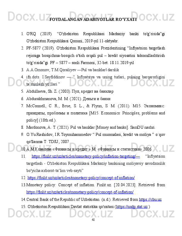 FOYDALANGAN ADABIYOTLAR RO’YXATI
1. O 'RQ   (2019).   “O'zbekiston   Respublikasi   Markaziy   banki   to'g’risida”gi
O'zbekiston Respublikasi Qonuni, 2019-yil 11-oktyabr.
2. PF-5877   (2019).   O'zbekiston   Respublikasi   Prezidentining   “Inflyatsion   targetlash
rejimiga   bosqichma-bosqich   o'tish   orqali   pul   –   kredit   siyosatini   takomillashtirish
to'g’risida”gi  PF – 5877 – sonli Farmoni, 32-bet. 18.11.2019-yil
3. A.A.Omonov, T.M.Qoraliyev ―Pul va banklar  darslik‖
4. ifn.dots.   I.Sayfiddinov   ―   “   Inflyatsiya   va   uning   turlari,   pulning   barqarorligini
ta‘minlash yo‘llari ”
5. Abdullaeva ,  Sh .  Z . (2003). Пул, кредит ва банклар
6. Abdurakhmanova ,  M .  M . (2021). Деньги и банки
7. McConnell,   C.   R.,   Brue,   S.   L.,   &   Flynn,   S.   M.   (2011).   М15.   Экономикс:
принципы,   проблемы   и   политика   [ M 15.   Economics:   Principles,   problems   and
policy] (18th ed.).
8. Mardonova, A. T. (2021). Pul va banklar [Money and banks]. SamDU nashri.
9. O . Yu . Rashidov ,   I . R . Toymuhammedov   “   Pul   muomalasi ,   kredit   va   moliya   ”   o ` quv
qo ' llanma   T :  TDIU , 2007
10. А.М.Ковалева «Финансы и кредит » М: «Финансы и статистика» 2006
11.   https://finlit.uz/uz/articles/monetary-policy/inflation-targeting/―   “Inflyatsion
targetlash  - O ' zbekiston Respublikasi  Markaziy bankining moliyaviy savodxonlik
bo ' yicha axborot-ta‘lim veb-sayti”
12.   https://finlit.uz/uz/articles/monetary-policy/concept-of-inflation/
13. Monetary   policy:   Concept   of   inflation.   Finlit.uz.   [20.04.2023].   Retrieved   from
https://finlit.uz/uz/articles/monetary-policy/concept-of-inflation/  
14. Central Bank of the Republic of Uzbekistan. (n.d.). Retrieved from  https://cbu.uz  
15.  O'zbekiston Respublikasi Davlat statistika qo'mitasi ( https://nsdp.stat.uz  )
41 