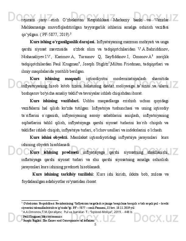 rejimini   joriy   etish   O zbekiston   Respublikasi   Markaziy   banki   va   Vazirlarʻ
Mahkamasiga   muvofiqlashtirilgan   tayyorgarlik   ishlarini   amalga   oshirish   vazifasi
qo yilgan. ( PF-5877, 2019).	
ʻ 2
Kurs ishing o‘rganilganlik darajasi.  Inflyatsiyaning mazmun mohiyati va unga
qarshi   siyosat   mavzusida     o 'zbek   olim   va   tadqiqotchilaridan   V.A.Bahriddinov,
Nishanaliyev.I.V,   Karimov.A,   Tursunov   Q,   Sayfiddinov.I,   Omonov.A 3
  xorijlik
tadqiqotchilardan   Paul   Krugman 4
,   Joseph   Stiglitz 5
,Milton   Friedman,   tadqiqotlari   va
ilmiy maqolalarida yoritilib berilgan.
Kurs   ishining   maqsadi   iqtisodiyotni   modernizatsiyalash   sharoitida
inflyatsiyaning   hisob   kitob   tizimi   holatining   davlat   moliyasiga   ta’sirini   va   ularni
boshqaruv bo'yicha amaliy taklif va tavsiyalar ishlab chiqishdan iborat. 
Kurs   ishining   vazifalari.   Ushbu   maqsadlarga   erishish   uchun   quyidagi
vazifalarni   hal   qilish   ko'zda   tutilgan:   Inflyatsiya   tushunchasi   va   uning   iqtisodiy
ta`riflarini   o`rganish,   inflyasiyaning   asosiy   sabablarini   aniqlash,   inflyatsiyaning
oqibatlarini   tahlil   qilish,   inflyatsiyaga   qarshi   siyosat   turlarini   ko`rib   chiqish   va
takliflar ishlab chiqish, inflyatsiya turlari, o’lchov usullari va indekslarini o`lchash.
Kurs   ishini   obyekti.   Mamlakat   iqtisodiyotidagi   inflyatsiya   jarayonlari     kurs
ishining obyekti hisoblanadi.
Kurs   ishining   predmeti   inflyatsiyaga   qarshi   siyosatning   shakllanishi,
inflatsiyaga   qarshi   siyosat   turlari   va   shu   qarshi   siyosatning   amalga   oshirilish
jarayonlari kurs ishining predmeti hisoblanadi.
  Kurs   ishining   tarkibiy   tuzilishi:   Kurs   ishi   kirish,   ikkita   bob,   xulosa   va
foydalanilgan adabiyotlar ro'yxatidan iborat. 
2
  O'zbekiston Respublikasi Prezidentining “Inflyatsion targetlash rejimiga bosqichma-bosqich o`tish orqali pul – kredit
siyosatini takomillashtirish to`g’risida”gi  PF – 5877 – sonli Farmoni, 32-bet. 18.11.2019-yil
3
  A.A.Omonov,T.M.Qoraliyev;  Pul va banklar-  Т .: “Iqtisod-Moliya”, 2019. - 448 b
4
  Paul Krugman Macroeconomics
5
  Joseph Stiglitz. The Causes and Consequences of inflation
5 