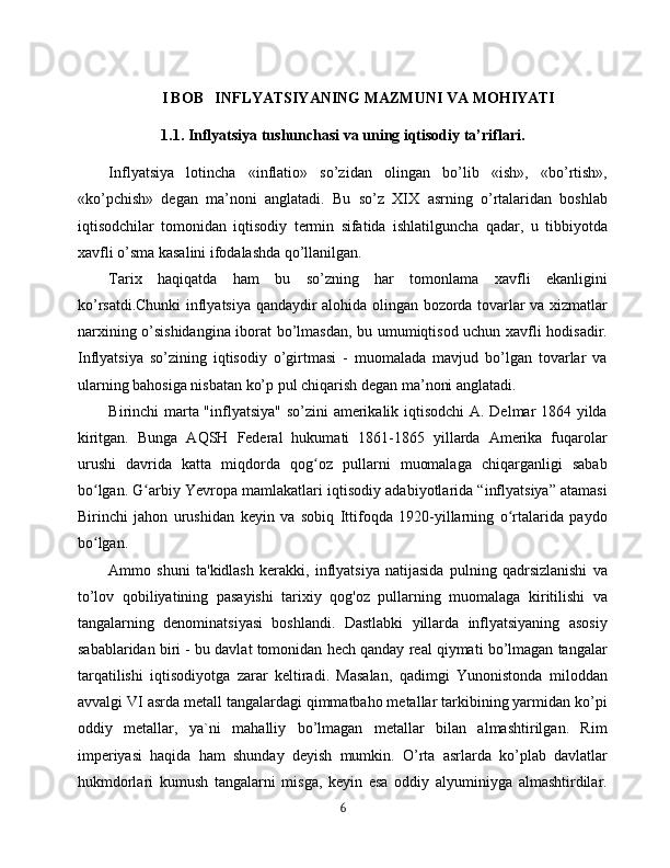 I BOB   INFLYATSIYANING MAZMUNI VA MOHIYATI
1.1. Inflyatsiya tushunchasi va uning iqtisodiy ta’riflari.
Inflyatsiya   lotincha   «inflatio»   so’zidan   olingan   bo’lib   «ish»,   «bo’rtish»,
«ko’pchish»   degan   ma’noni   anglatadi.   Bu   so’z   XIX   asrning   o’rtalaridan   boshlab
iqtisodchilar   tomonidan   iqtisodiy   termin   sifatida   ishlatilguncha   qadar,   u   tibbiyotda
xavfli o’sma kasalini ifodalashda qo’llanilgan.
Tarix   haqiqatda   ham   bu   so’zning   har   tomonlama   xavfli   ekanligini
ko’rsatdi.Chunki inflyatsiya qandaydir alohida olingan bozorda tovarlar va xizmatlar
narxining o’sishidangina iborat bo’lmasdan, bu umumiqtisod uchun xavfli hodisadir.
Inflyatsiya   so’zining   iqtisodiy   o’girtmasi   -   muomalada   mavjud   bo’lgan   tovarlar   va
ularning bahosiga nisbatan ko’p pul chiqarish degan ma’noni anglatadi.
Birinchi marta "inflyatsiya" so’zini amerikalik iqtisodchi  A. Delmar 1864 yilda
kiritgan.   Bunga   AQSH   Federal   hukumati   1861-1865   yillarda   Amerika   fuqarolar
urushi   davrida   katta   miqdorda   qog oz   pullarni   muomalaga   chiqarganligi   sababʻ
bo lgan. G arbiy Yevropa mamlakatlari iqtisodiy adabiyotlarida “inflyatsiya” atamasi	
ʻ ʻ
Birinchi   jahon   urushidan   keyin   va   sobiq   Ittifoqda   1920-yillarning   o rtalarida   paydo	
ʻ
bo lgan.	
ʻ
Ammo   shuni   ta'kidlash   kerakki,   inflyatsiya   natijasida   pulning   qadrsizlanishi   va
to’lov   qobiliyatining   pasayishi   tarixiy   qog'oz   pullarning   muomalaga   kiritilishi   va
tangalarning   denominatsiyasi   boshlandi.   Dastlabki   yillarda   inflyatsiyaning   asosiy
sabablaridan biri - bu davlat tomonidan hech qanday real qiymati bo’lmagan tangalar
tarqatilishi   iqtisodiyotga   zarar   keltiradi.   Masalan,   qadimgi   Yunonistonda   miloddan
avvalgi VI asrda metall tangalardagi qimmatbaho metallar tarkibining yarmidan ko’pi
oddiy   metallar,   ya`ni   mahalliy   bo’lmagan   metallar   bilan   almashtirilgan.   Rim
imperiyasi   haqida   ham   shunday   deyish   mumkin.   O’rta   asrlarda   ko’plab   davlatlar
hukmdorlari   kumush   tangalarni   misga,   keyin   esa   oddiy   alyuminiyga   almashtirdilar.
6 