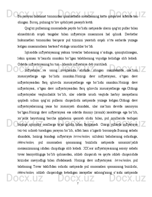 Bu jarayon hukumat tomonidan qimmatbaho metallarning katta qutqaruvi sifatida tan
olingan. Biroq, pulning to’lov qobiliyati pasayib ketdi.
Qog'oz pullarning muomalada paydo bo’lishi natijasida ularni qog'oz pullar bilan
almashtirish   orqali   tangalar   bilan   inflyatsiya   muammosi   hal   qilindi.   Davlatlar
hukumatlari   tomonidan   barqaror   pul   tizimini   yaratish   orqali   o rta   asrlarda   yuzagaʻ
kelgan muammolarni bartaraf etishga urinishlar bo ldi.	
ʻ
Iqtisodda  inflyatsiyaning  yakuni  tovarlar  bahosining  o’sishiga,  qoniqtirilmagan,
lekin   qisman   to’lanishi   mumkin   bo’lgan   talablarning   vujudga   kelishga   olib   keladi.
Odatda inflyatsiyaning bu turi - klassik inflyatsiya deb yuritiladi.
Inflyatsiya   va   uning   rivojlanishi   alohida   olingan   mamlakatda   ma’lum
xususiyatlarga   ega   bo’lishi   mumkin.Hozirgi   davr   inflyatsiyasi,   o’tgan   davr
inflyatsiyasidan   farq   qiluvchi   xususiyatlarga   ega   bo’lishi   mumkin.Hozirgi   davr
inflyatsiyasi,   o’tgan   davr   inflyatsiyasidan   farq   qiluvchi   xususiyatlarga   ega.Oldingi
inflyatsiyalar   vaqtinchalik   bo’lib,   ular   odatda   urush   vaqtida   harbiy   xarajatlarni
qoplash   uchun   qog’oz   pullarni   chiqarilishi   natijasida   yuzaga   kelgan.Oldingi   davr
inflyatsiyalarining   yana   bir   xususiyati   shundaki,   ular   ma’lum   davrda   namoyon
bo’lgan. Hozirgi   davr   inflyatsiyasi   esa   odatda   doimiy   (xronik)   xarakterga   ega   bo’lib,
xo’jalik   hayotining   barcha   sohalarini   qamrab   olishi   bilan,   pul   omillarida   tashqari
boshqa   iqtisodiy   omillarga   ta'sir   qilishi   bilan   farqlanadi.   Oxirgi   yillarda   inflyatsiya
tez-tez uchrab turadigan jarayon bo’lib, sifati ham o’zgarib bormoqda.Buning sababi
shundaki,   hozirgi   kundagi   inflyatsiya   birinchidan,   uzluksiz   baholarning   oshishiga;
ikkinchidan,   pul   muomalasi   qonunining   buzilishi   natijasida   umumxo’jalik
mexanizmining ishdan chiqishiga olib keladi.   XX asr  inflyatsiyasining asosiy sababi
tovar   kamyobligiga   bo’lib   qolmasdan,   ishlab   chiqarish   va   qayta   ishlab   chiqarishda
krizislar   mavjudligi   bilan   ifodalanadi.   Hozirgi   davr   inflyatsiyasi:   birinchidan,   pul
talabining   Tovar   taklifidan   oshishi   natijasida   pul   muomalasi   qonunining   buzilishi;
ikkinchidan,   ishlab   chiqarishga   ketadigan   xarajatlar   salmog'ining   o’sishi   natijasida
7 