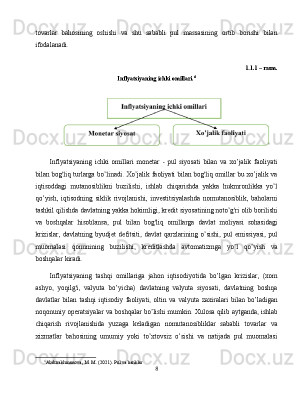 tovarlar   bahosining   oshishi   va   shu   sababli   pul   massasining   ortib   borishi   bilan
ifodalanadi.
1.1.1 – rasm.  
Inflyatsiyaning ichki omillari. 6
Inflyatsiyaning   ichki   omillari   monetar   -   pul   siyosati   bilan   va   xo’jalik   faoliyati
bilan bog'liq turlarga bo’linadi. Xo’jalik faoliyati bilan bog'liq omillar bu xo’jalik va
iqtisoddagi   mutanosiblikni   buzilishi,   ishlab   chiqarishda   yakka   hukmronlikka   yo’l
qo’yish,   iqtisodning   siklik   rivojlanishi,   investitsiyalashda   nomutanosiblik,   baholarni
tashkil qilishda davlatning yakka hokimligi, kredit siyosatining  
noto’g'ri olib borilishi
va   boshqalar   hisoblansa,   pul   bilan   bog'liq   omillarga   davlat   moliyasi   sohasidagi
krizislar,   davlatning   byudjet   defitsiti,   davlat   qarzlarining   o’sishi,   pul   emissiyasi,   pul
muomalasi   qonunining   buzilishi,   kreditlashda   avtomatizmga   yo’l   qo’yish   va
boshqalar   
kiradi.  
Inflyatsiyaning   tashqi   omillariga   jahon   iqtisodiyotida   bo’lgan   krizislar,   (xom
ashyo,   yoqilg'i,   valyuta   bo’yicha)   davlatning   valyuta   siyosati,   davlatning   boshqa
davlatlar   bilan   tashqi   iqtisodiy   faoliyati,   oltin   va   valyuta   zaxiralari   bilan   bo’ladigan
noqonuniy operatsiyalar va boshqalar bo’lishi mumkin.   Xulosa qilib aytganda, ishlab
chiqarish   rivojlanishida   yuzaga   keladigan   nomutanosibliklar   sababli   tovarlar   va
xizmatlar   bahosining   umumiy   yoki   to’xtovsiz   o’sishi   va   natijada   pul   muomalasi
6
Abdurakhmanova, M. M. (2021). Pul va banklar
8 