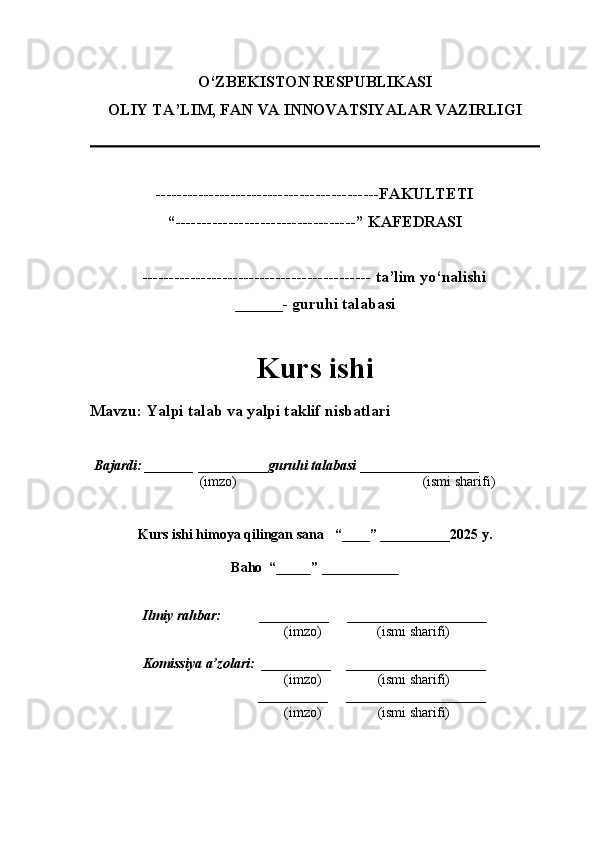 O‘ZBEKISTON RESPUBLIKASI
OLIY TA’LIM, FAN VA INNOVATSIYALAR VAZIRLI GI
------------------------------------------FAKULTETI
“----------------------------------” KAFEDRASI
------------------------------------------- ta’lim yo‘nalishi 
______- guruhi talabasi
Kurs ishi 
Mavzu :  Yalpi talab va yalpi taklif nisbatlari
  Bajardi: _______  ____ _____ _ guruhi talabasi  ______ ___ ________
  (imzo)                                                       (ismi sharifi)
  
Kurs ishi himoya qilingan sana     “____” __ ___ _____20 25  y.
Baho  “_____” ____ __ _____
      Ilmiy rahbar:           __________      ____________________ 
                (imzo)                (ismi sharifi)
     Komissiya a’zolari:   __________     ____________________ 
                (imzo)                  (ismi sharifi)
                                       __________      ____________________ 
                 (imzo)                  (ismi sharifi) 