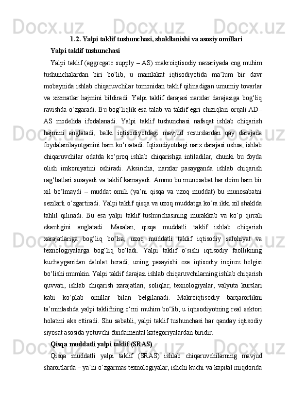 1.2. Yalpi taklif tushunchasi, shakllanishi va asosiy omillari
Yalpi taklif tushunchasi
Yalpi  taklif  (aggregate supply  – AS)  makroiqtisodiy  nazariyada eng muhim
tushunchalardan   biri   bo‘lib,   u   mamlakat   iqtisodiyotida   ma’lum   bir   davr
mobaynida ishlab chiqaruvchilar tomonidan taklif qilinadigan umumiy tovarlar
va   xizmatlar   hajmini   bildiradi.   Yalpi   taklif   darajasi   narxlar   darajasiga   bog‘liq
ravishda o‘zgaradi. Bu bog‘liqlik esa talab va taklif egri chiziqlari orqali AD–
AS   modelida   ifodalanadi.   Yalpi   taklif   tushunchasi   nafaqat   ishlab   chiqarish
hajmini   anglatadi,   balki   iqtisodiyotdagi   mavjud   resurslardan   qay   darajada
foydalanilayotganini ham ko‘rsatadi. Iqtisodiyotdagi narx darajasi oshsa, ishlab
chiqaruvchilar   odatda   ko‘proq   ishlab   chiqarishga   intiladilar,   chunki   bu   foyda
olish   imkoniyatini   oshiradi.   Aksincha,   narxlar   pasayganda   ishlab   chiqarish
rag‘batlari susayadi va taklif kamayadi. Ammo bu munosabat har doim ham bir
xil   bo‘lmaydi   –   muddat   omili   (ya’ni   qisqa   va   uzoq   muddat)   bu   munosabatni
sezilarli o‘zgartiradi. Yalpi taklif qisqa va uzoq muddatga ko‘ra ikki xil shaklda
tahlil   qilinadi.   Bu   esa   yalpi   taklif   tushunchasining   murakkab   va   ko‘p   qirrali
ekanligini   anglatadi.   Masalan,   qisqa   muddatli   taklif   ishlab   chiqarish
xarajatlariga   bog‘liq   bo‘lsa,   uzoq   muddatli   taklif   iqtisodiy   salohiyat   va
texnologiyalarga   bog‘liq   bo‘ladi.   Yalpi   taklif   o‘sishi   iqtisodiy   faollikning
kuchayganidan   dalolat   beradi,   uning   pasayishi   esa   iqtisodiy   inqiroz   belgisi
bo‘lishi mumkin. Yalpi taklif darajasi ishlab chiqaruvchilarning ishlab chiqarish
quvvati,   ishlab   chiqarish   xarajatlari,   soliqlar,   texnologiyalar,   valyuta   kurslari
kabi   ko‘plab   omillar   bilan   belgilanadi.   Makroiqtisodiy   barqarorlikni
ta’minlashda yalpi taklifning o‘rni muhim bo‘lib, u iqtisodiyotning real sektori
holatini  aks  ettiradi. Shu  sababli,  yalpi  taklif  tushunchasi  har  qanday  iqtisodiy
siyosat asosida yotuvchi fundamental kategoriyalardan biridir.
Qisqa muddatli yalpi taklif (SRAS) 
Qisqa   muddatli   yalpi   taklif   (SRAS)   ishlab   chiqaruvchilarning   mavjud
sharoitlarda – ya’ni o‘zgarmas texnologiyalar, ishchi kuchi va kapital miqdorida 