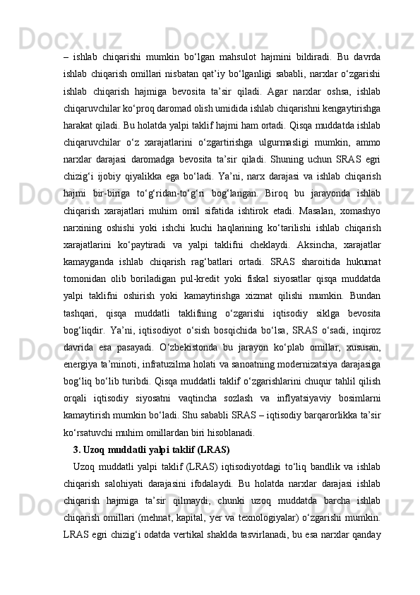 –   ishlab   chiqarishi   mumkin   bo‘lgan   mahsulot   hajmini   bildiradi.   Bu   davrda
ishlab   chiqarish   omillari   nisbatan   qat’iy   bo‘lganligi   sababli,   narxlar   o‘zgarishi
ishlab   chiqarish   hajmiga   bevosita   ta’sir   qiladi.   Agar   narxlar   oshsa,   ishlab
chiqaruvchilar ko‘proq daromad olish umidida ishlab chiqarishni kengaytirishga
harakat qiladi. Bu holatda yalpi taklif hajmi ham ortadi. Qisqa muddatda ishlab
chiqaruvchilar   o‘z   xarajatlarini   o‘zgartirishga   ulgurmasligi   mumkin,   ammo
narxlar   darajasi   daromadga   bevosita   ta’sir   qiladi.   Shuning   uchun   SRAS   egri
chizig‘i   ijobiy   qiyalikka   ega   bo‘ladi.   Ya’ni,   narx   darajasi   va   ishlab   chiqarish
hajmi   bir-biriga   to‘g‘ridan-to‘g‘ri   bog‘langan.   Biroq   bu   jarayonda   ishlab
chiqarish   xarajatlari   muhim   omil   sifatida   ishtirok   etadi.   Masalan,   xomashyo
narxining   oshishi   yoki   ishchi   kuchi   haqlarining   ko‘tarilishi   ishlab   chiqarish
xarajatlarini   ko‘paytiradi   va   yalpi   taklifni   cheklaydi.   Aksincha,   xarajatlar
kamayganda   ishlab   chiqarish   rag‘batlari   ortadi.   SRAS   sharoitida   hukumat
tomonidan   olib   boriladigan   pul-kredit   yoki   fiskal   siyosatlar   qisqa   muddatda
yalpi   taklifni   oshirish   yoki   kamaytirishga   xizmat   qilishi   mumkin.   Bundan
tashqari,   qisqa   muddatli   taklifning   o‘zgarishi   iqtisodiy   siklga   bevosita
bog‘liqdir.   Ya’ni,   iqtisodiyot   o‘sish   bosqichida   bo‘lsa,   SRAS   o‘sadi,   inqiroz
davrida   esa   pasayadi.   O‘zbekistonda   bu   jarayon   ko‘plab   omillar,   xususan,
energiya ta’minoti, infratuzilma holati va sanoatning modernizatsiya darajasiga
bog‘liq bo‘lib turibdi. Qisqa muddatli taklif o‘zgarishlarini chuqur tahlil qilish
orqali   iqtisodiy   siyosatni   vaqtincha   sozlash   va   inflyatsiyaviy   bosimlarni
kamaytirish mumkin bo‘ladi. Shu sababli SRAS – iqtisodiy barqarorlikka ta’sir
ko‘rsatuvchi muhim omillardan biri hisoblanadi.
3. Uzoq muddatli yalpi taklif (LRAS)
Uzoq   muddatli   yalpi   taklif   (LRAS)   iqtisodiyotdagi   to‘liq   bandlik   va   ishlab
chiqarish   salohiyati   darajasini   ifodalaydi.   Bu   holatda   narxlar   darajasi   ishlab
chiqarish   hajmiga   ta’sir   qilmaydi,   chunki   uzoq   muddatda   barcha   ishlab
chiqarish   omillari   (mehnat,   kapital,  yer   va   texnologiyalar)   o‘zgarishi   mumkin.
LRAS egri chizig‘i odatda vertikal shaklda tasvirlanadi, bu esa narxlar qanday 