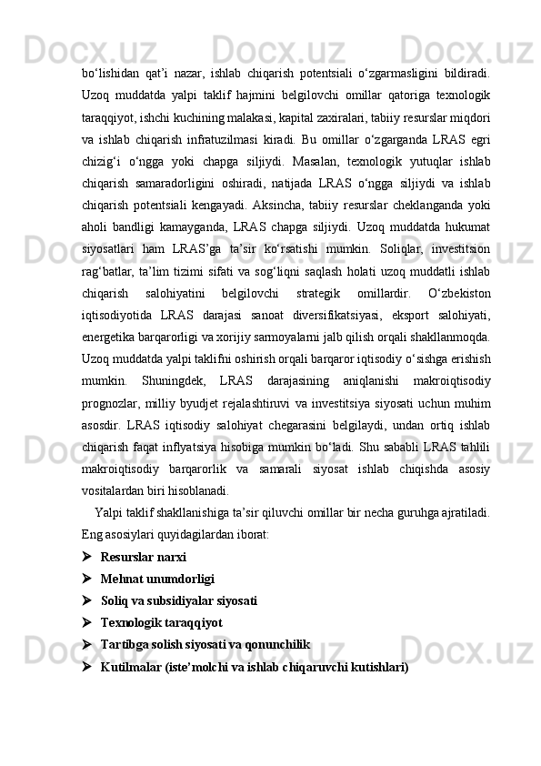 bo‘lishidan   qat’i   nazar,   ishlab   chiqarish   potentsiali   o‘zgarmasligini   bildiradi.
Uzoq   muddatda   yalpi   taklif   hajmini   belgilovchi   omillar   qatoriga   texnologik
taraqqiyot, ishchi kuchining malakasi, kapital zaxiralari, tabiiy resurslar miqdori
va   ishlab   chiqarish   infratuzilmasi   kiradi.   Bu   omillar   o‘zgarganda   LRAS   egri
chizig‘i   o‘ngga   yoki   chapga   siljiydi.   Masalan,   texnologik   yutuqlar   ishlab
chiqarish   samaradorligini   oshiradi,   natijada   LRAS   o‘ngga   siljiydi   va   ishlab
chiqarish   potentsiali   kengayadi.   Aksincha,   tabiiy   resurslar   cheklanganda   yoki
aholi   bandligi   kamayganda,   LRAS   chapga   siljiydi.   Uzoq   muddatda   hukumat
siyosatlari   ham   LRAS’ga   ta’sir   ko‘rsatishi   mumkin.   Soliqlar,   investitsion
rag‘batlar,   ta’lim   tizimi   sifati   va   sog‘liqni   saqlash   holati   uzoq   muddatli   ishlab
chiqarish   salohiyatini   belgilovchi   strategik   omillardir.   O‘zbekiston
iqtisodiyotida   LRAS   darajasi   sanoat   diversifikatsiyasi,   eksport   salohiyati,
energetika barqarorligi va xorijiy sarmoyalarni jalb qilish orqali shakllanmoqda.
Uzoq muddatda yalpi taklifni oshirish orqali barqaror iqtisodiy o‘sishga erishish
mumkin.   Shuningdek,   LRAS   darajasining   aniqlanishi   makroiqtisodiy
prognozlar,   milliy   byudjet   rejalashtiruvi   va   investitsiya   siyosati   uchun   muhim
asosdir.   LRAS   iqtisodiy   salohiyat   chegarasini   belgilaydi,   undan   ortiq   ishlab
chiqarish faqat  inflyatsiya  hisobiga mumkin bo‘ladi. Shu sababli  LRAS tahlili
makroiqtisodiy   barqarorlik   va   samarali   siyosat   ishlab   chiqishda   asosiy
vositalardan biri hisoblanadi.
Yalpi taklif shakllanishiga ta’sir qiluvchi omillar bir necha guruhga ajratiladi.
Eng asosiylari quyidagilardan iborat:
 Resurslar narxi 
 Mehnat unumdorligi
 Soliq va subsidiyalar siyosati
 Texnologik taraqqiyot
 Tartibga solish siyosati va qonunchilik
 Kutilmalar (iste’molchi va ishlab chiqaruvchi kutishlari) 