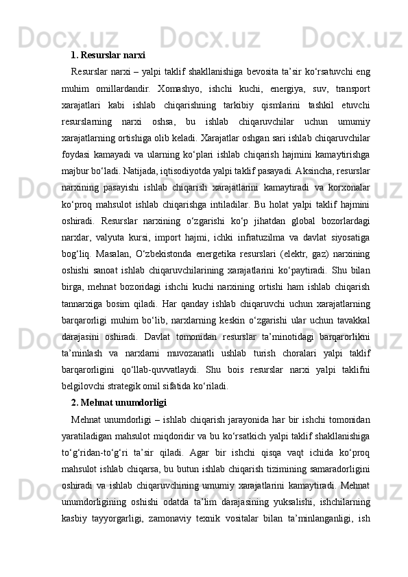 1. Resurslar narxi 
Resurslar  narxi  – yalpi  taklif  shakllanishiga  bevosita  ta’sir  ko‘rsatuvchi  eng
muhim   omillardandir.   Xomashyo,   ishchi   kuchi,   energiya,   suv,   transport
xarajatlari   kabi   ishlab   chiqarishning   tarkibiy   qismlarini   tashkil   etuvchi
resurslarning   narxi   oshsa,   bu   ishlab   chiqaruvchilar   uchun   umumiy
xarajatlarning ortishiga olib keladi. Xarajatlar oshgan sari ishlab chiqaruvchilar
foydasi   kamayadi   va   ularning   ko‘plari   ishlab   chiqarish   hajmini   kamaytirishga
majbur bo‘ladi. Natijada, iqtisodiyotda yalpi taklif pasayadi. Aksincha, resurslar
narxining   pasayishi   ishlab   chiqarish   xarajatlarini   kamaytiradi   va   korxonalar
ko‘proq   mahsulot   ishlab   chiqarishga   intiladilar.   Bu   holat   yalpi   taklif   hajmini
oshiradi.   Resurslar   narxining   o‘zgarishi   ko‘p   jihatdan   global   bozorlardagi
narxlar,   valyuta   kursi,   import   hajmi,   ichki   infratuzilma   va   davlat   siyosatiga
bog‘liq.   Masalan,   O‘zbekistonda   energetika   resurslari   (elektr,   gaz)   narxining
oshishi   sanoat   ishlab   chiqaruvchilarining   xarajatlarini   ko‘paytiradi.   Shu   bilan
birga,   mehnat   bozoridagi   ishchi   kuchi   narxining   ortishi   ham   ishlab   chiqarish
tannarxiga   bosim   qiladi.   Har   qanday   ishlab   chiqaruvchi   uchun   xarajatlarning
barqarorligi   muhim   bo‘lib,   narxlarning   keskin   o‘zgarishi   ular   uchun   tavakkal
darajasini   oshiradi.   Davlat   tomonidan   resurslar   ta’minotidagi   barqarorlikni
ta’minlash   va   narxlarni   muvozanatli   ushlab   turish   choralari   yalpi   taklif
barqarorligini   qo‘llab-quvvatlaydi.   Shu   bois   resurslar   narxi   yalpi   taklifni
belgilovchi strategik omil sifatida ko‘riladi.
2. Mehnat unumdorligi 
Mehnat   unumdorligi   –   ishlab   chiqarish   jarayonida   har   bir   ishchi   tomonidan
yaratiladigan mahsulot miqdoridir va bu ko‘rsatkich yalpi taklif shakllanishiga
to‘g‘ridan-to‘g‘ri   ta’sir   qiladi.   Agar   bir   ishchi   qisqa   vaqt   ichida   ko‘proq
mahsulot  ishlab chiqarsa, bu butun ishlab chiqarish tizimining samaradorligini
oshiradi   va   ishlab   chiqaruvchining   umumiy   xarajatlarini   kamaytiradi.   Mehnat
unumdorligining   oshishi   odatda   ta’lim   darajasining   yuksalishi,   ishchilarning
kasbiy   tayyorgarligi,   zamonaviy   texnik   vositalar   bilan   ta’minlanganligi,   ish 